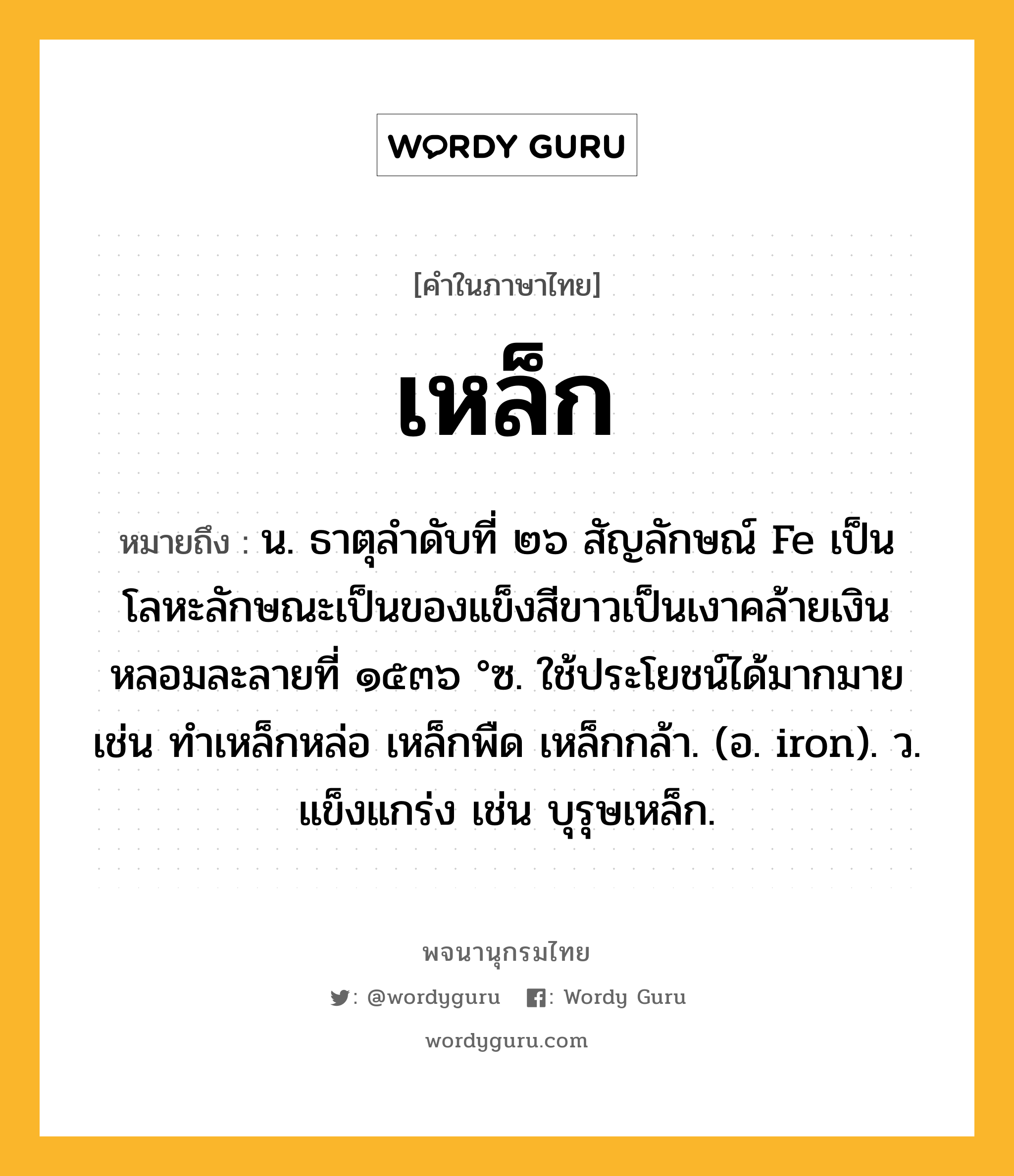 เหล็ก หมายถึงอะไร?, คำในภาษาไทย เหล็ก หมายถึง น. ธาตุลําดับที่ ๒๖ สัญลักษณ์ Fe เป็นโลหะลักษณะเป็นของแข็งสีขาวเป็นเงาคล้ายเงิน หลอมละลายที่ ๑๕๓๖ °ซ. ใช้ประโยชน์ได้มากมาย เช่น ทําเหล็กหล่อ เหล็กพืด เหล็กกล้า. (อ. iron). ว. แข็งแกร่ง เช่น บุรุษเหล็ก.