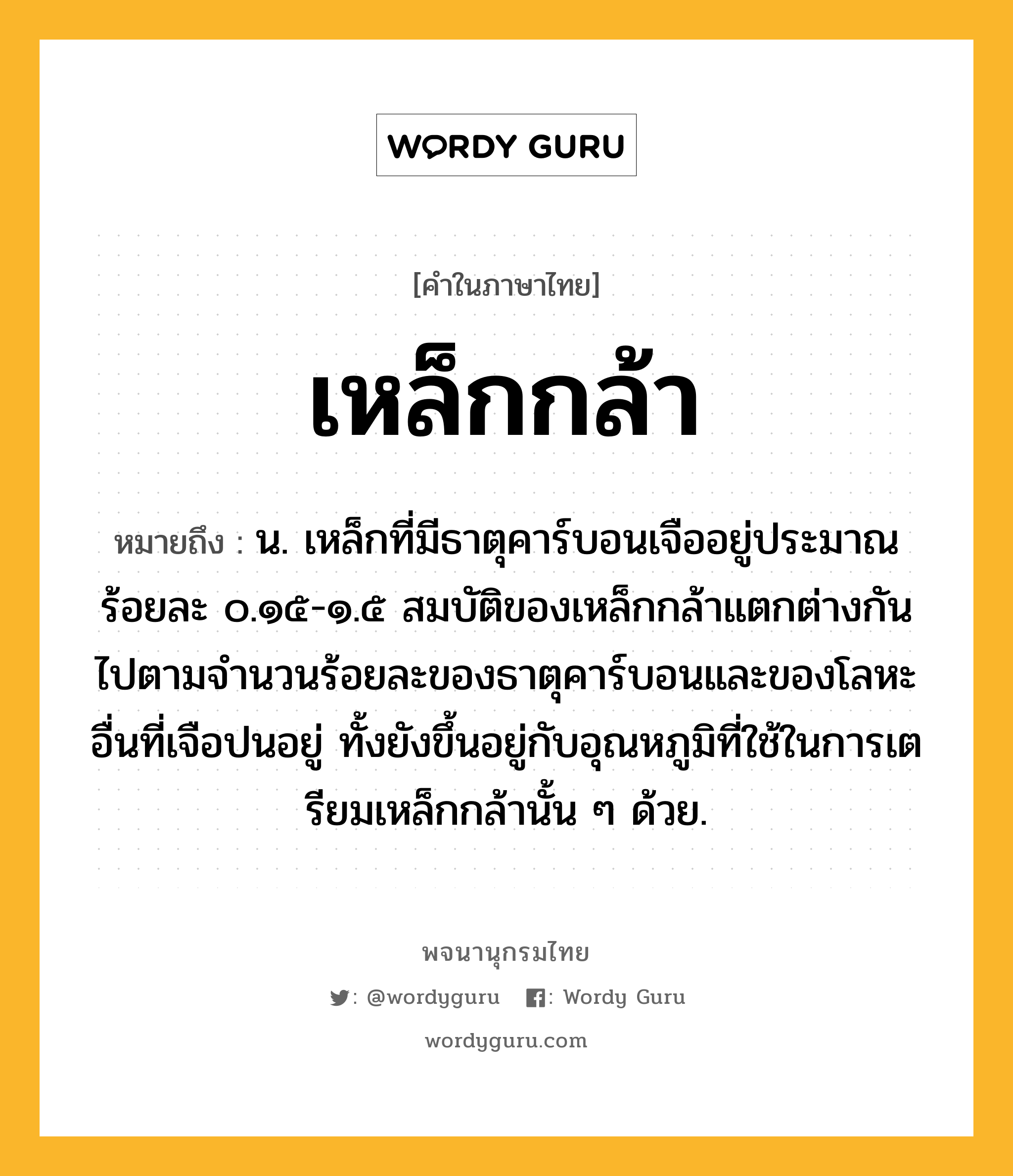 เหล็กกล้า หมายถึงอะไร?, คำในภาษาไทย เหล็กกล้า หมายถึง น. เหล็กที่มีธาตุคาร์บอนเจืออยู่ประมาณร้อยละ ๐.๑๕-๑.๕ สมบัติของเหล็กกล้าแตกต่างกันไปตามจํานวนร้อยละของธาตุคาร์บอนและของโลหะอื่นที่เจือปนอยู่ ทั้งยังขึ้นอยู่กับอุณหภูมิที่ใช้ในการเตรียมเหล็กกล้านั้น ๆ ด้วย.