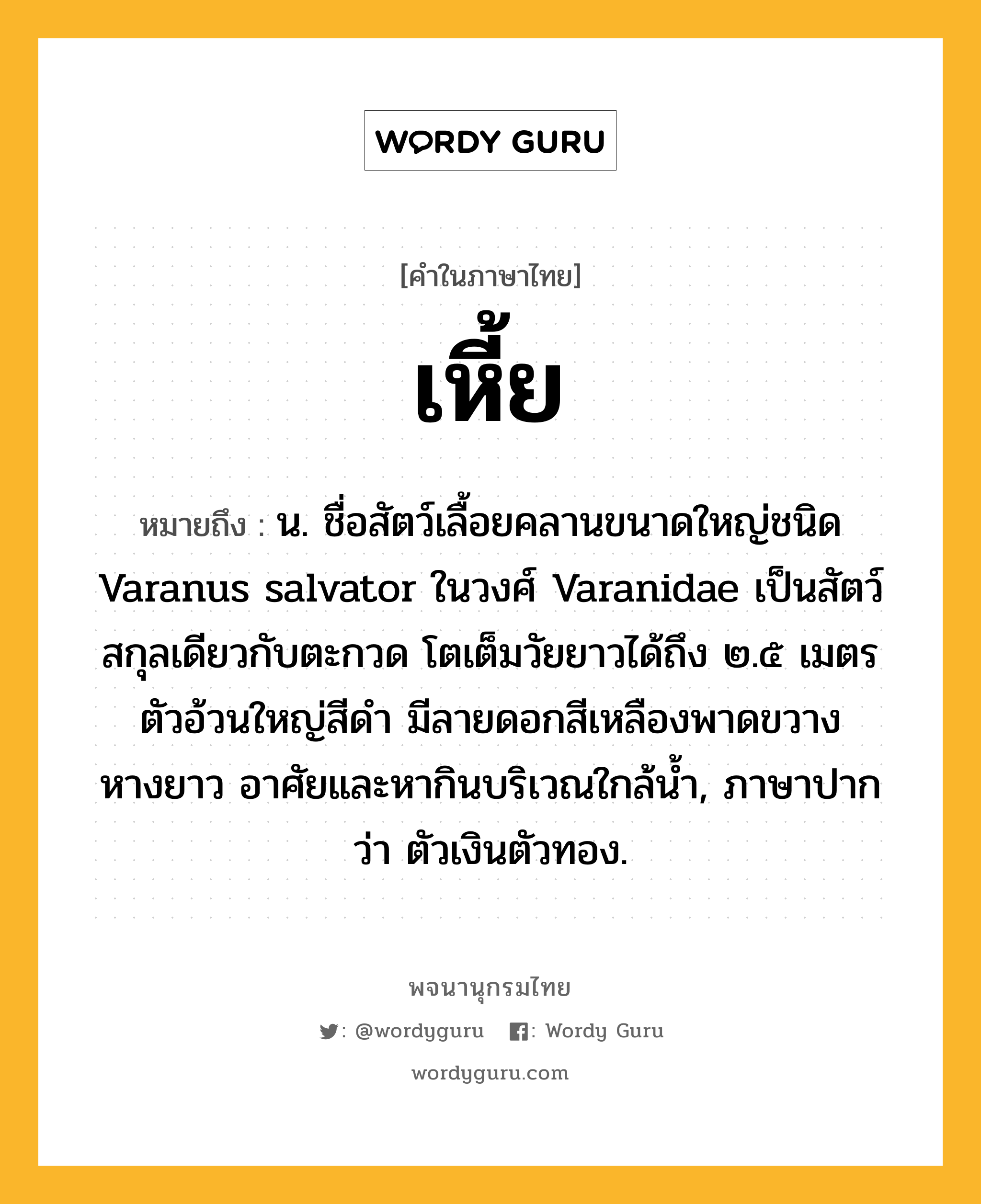 เหี้ย หมายถึงอะไร?, คำในภาษาไทย เหี้ย หมายถึง น. ชื่อสัตว์เลื้อยคลานขนาดใหญ่ชนิด Varanus salvator ในวงศ์ Varanidae เป็นสัตว์สกุลเดียวกับตะกวด โตเต็มวัยยาวได้ถึง ๒.๕ เมตร ตัวอ้วนใหญ่สีดํา มีลายดอกสีเหลืองพาดขวาง หางยาว อาศัยและหากินบริเวณใกล้นํ้า, ภาษาปากว่า ตัวเงินตัวทอง.