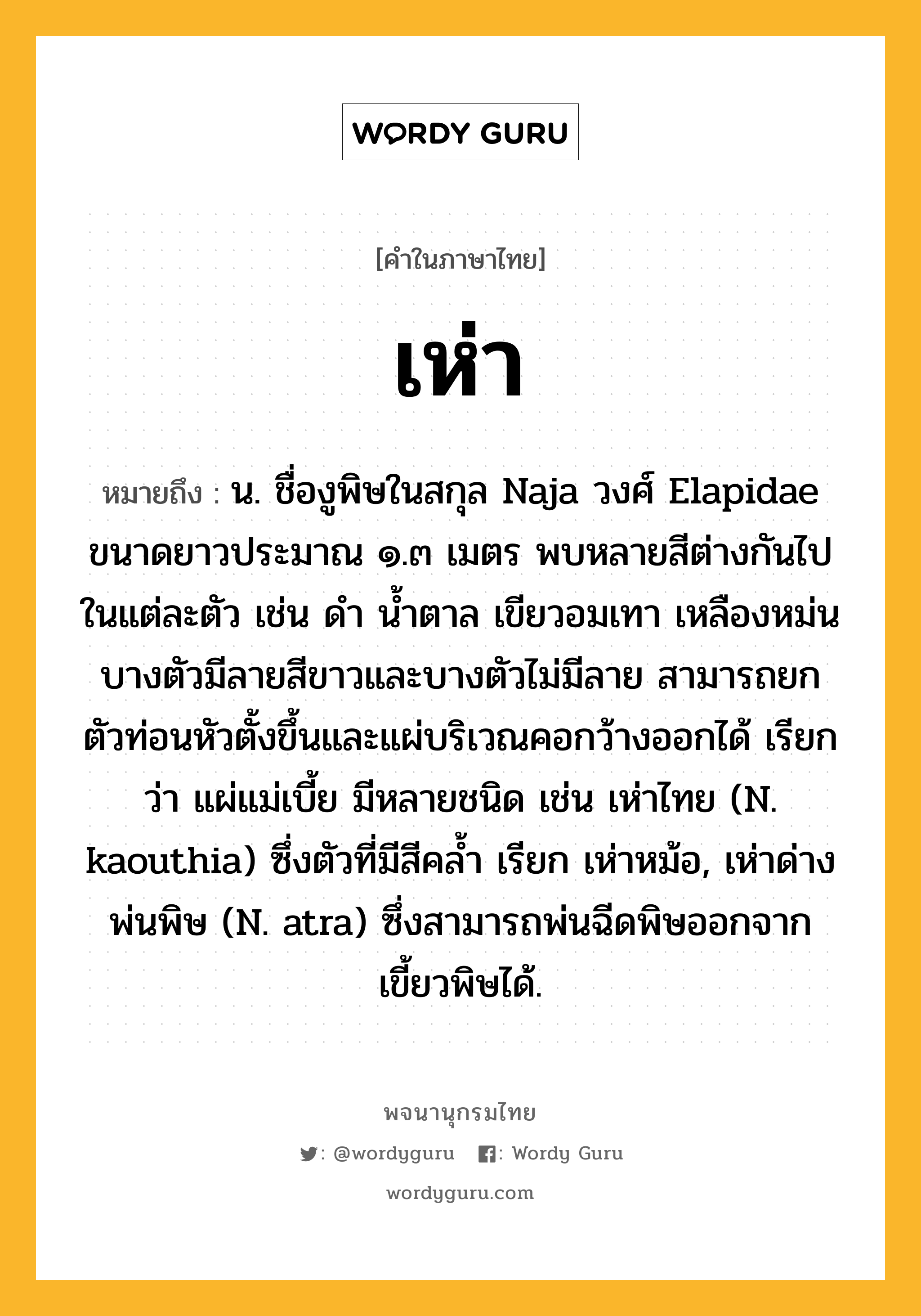 เห่า หมายถึงอะไร?, คำในภาษาไทย เห่า หมายถึง น. ชื่องูพิษในสกุล Naja วงศ์ Elapidae ขนาดยาวประมาณ ๑.๓ เมตร พบหลายสีต่างกันไปในแต่ละตัว เช่น ดํา นํ้าตาล เขียวอมเทา เหลืองหม่น บางตัวมีลายสีขาวและบางตัวไม่มีลาย สามารถยกตัวท่อนหัวตั้งขึ้นและแผ่บริเวณคอกว้างออกได้ เรียกว่า แผ่แม่เบี้ย มีหลายชนิด เช่น เห่าไทย (N. kaouthia) ซึ่งตัวที่มีสีคลํ้า เรียก เห่าหม้อ, เห่าด่างพ่นพิษ (N. atra) ซึ่งสามารถพ่นฉีดพิษออกจากเขี้ยวพิษได้.