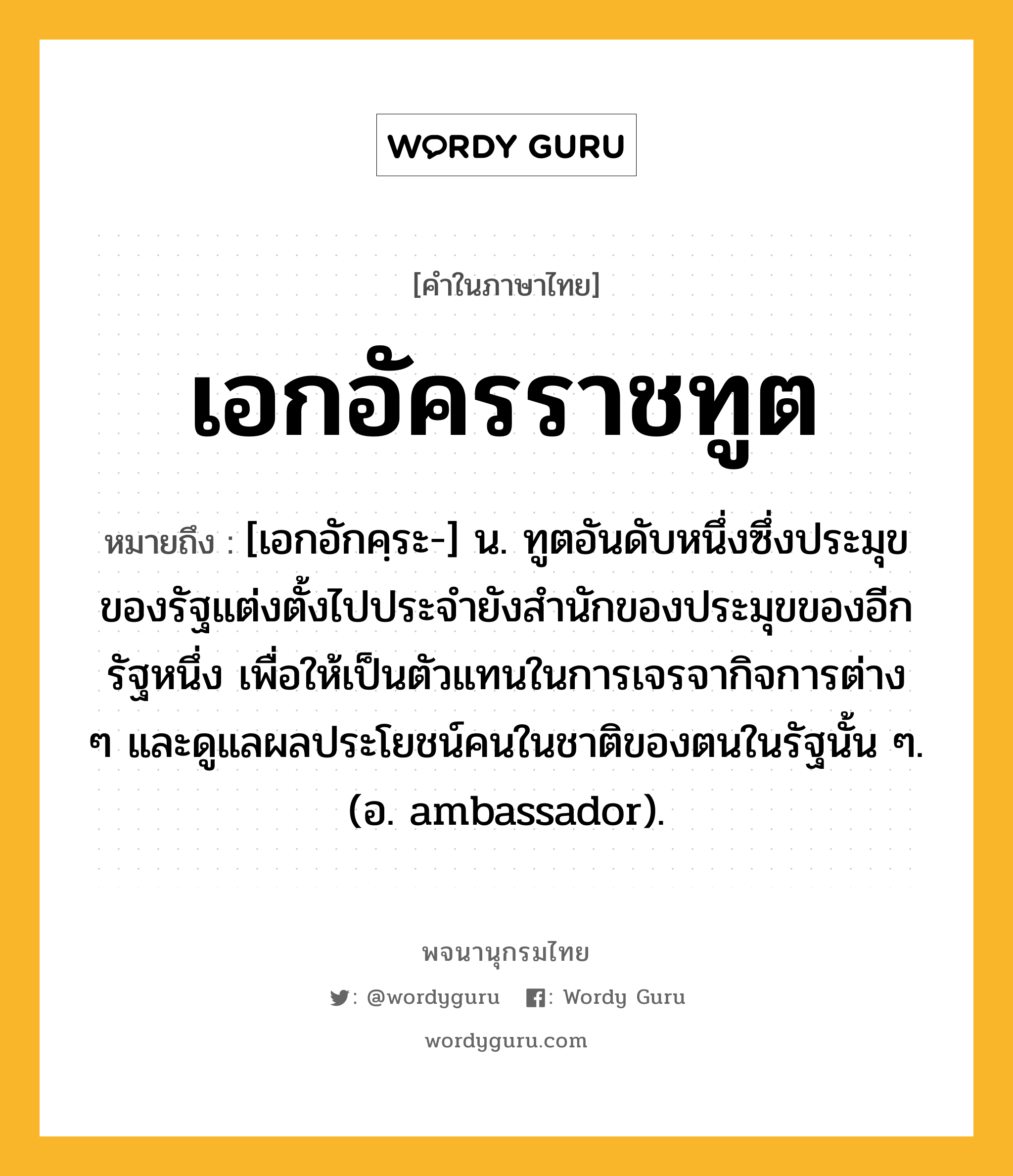 เอกอัครราชทูต หมายถึงอะไร?, คำในภาษาไทย เอกอัครราชทูต หมายถึง [เอกอักคฺระ-] น. ทูตอันดับหนึ่งซึ่งประมุขของรัฐแต่งตั้งไปประจํายังสํานักของประมุขของอีกรัฐหนึ่ง เพื่อให้เป็นตัวแทนในการเจรจากิจการต่าง ๆ และดูแลผลประโยชน์คนในชาติของตนในรัฐนั้น ๆ. (อ. ambassador).