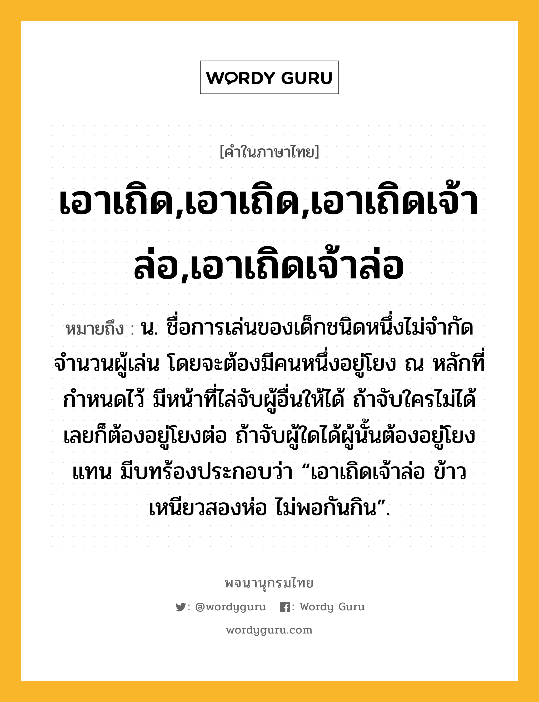 เอาเถิด,เอาเถิด,เอาเถิดเจ้าล่อ,เอาเถิดเจ้าล่อ หมายถึงอะไร?, คำในภาษาไทย เอาเถิด,เอาเถิด,เอาเถิดเจ้าล่อ,เอาเถิดเจ้าล่อ หมายถึง น. ชื่อการเล่นของเด็กชนิดหนึ่งไม่จำกัดจำนวนผู้เล่น โดยจะต้องมีคนหนึ่งอยู่โยง ณ หลักที่กำหนดไว้ มีหน้าที่ไล่จับผู้อื่นให้ได้ ถ้าจับใครไม่ได้เลยก็ต้องอยู่โยงต่อ ถ้าจับผู้ใดได้ผู้นั้นต้องอยู่โยงแทน มีบทร้องประกอบว่า “เอาเถิดเจ้าล่อ ข้าวเหนียวสองห่อ ไม่พอกันกิน”.