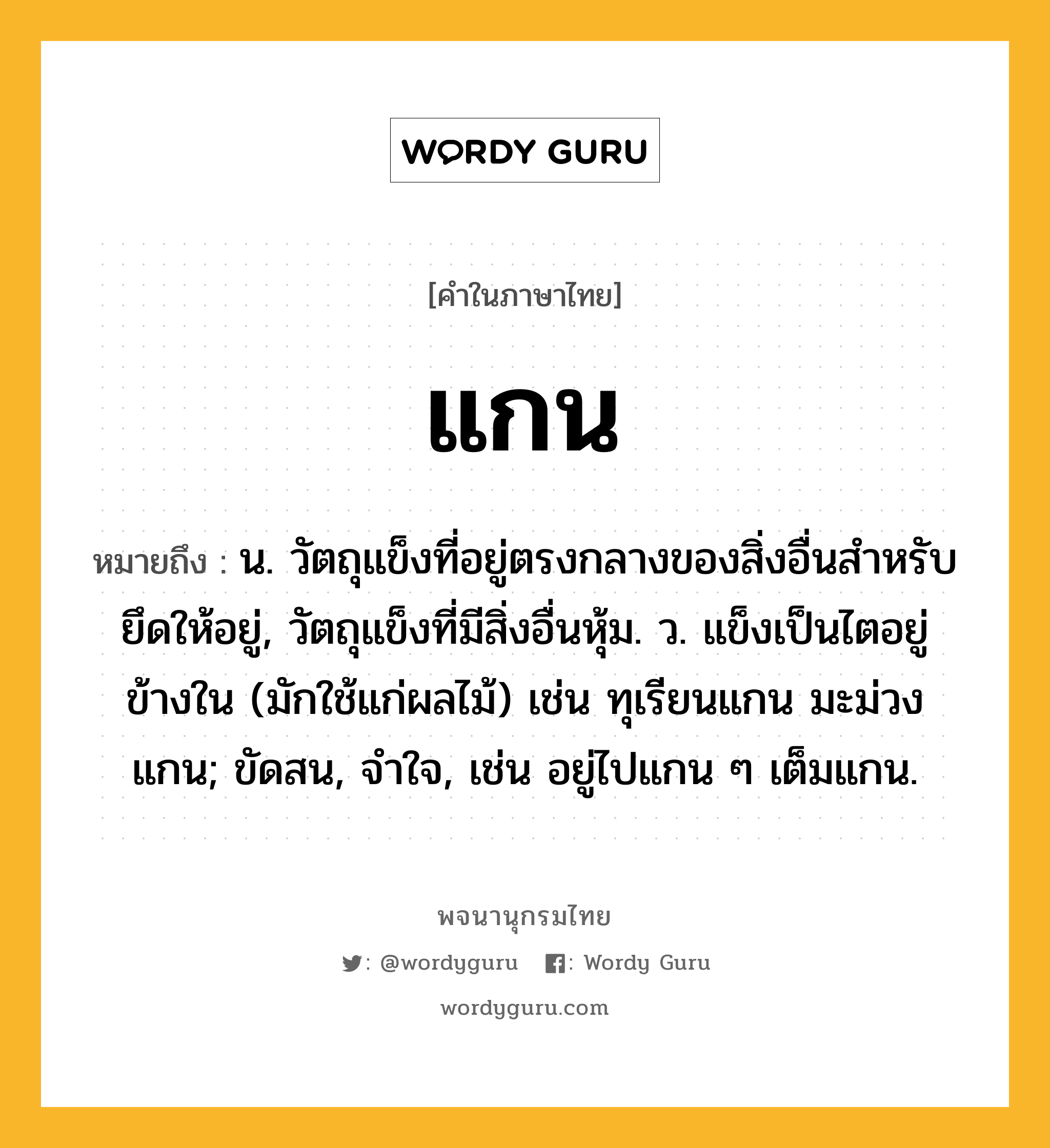 แกน หมายถึงอะไร?, คำในภาษาไทย แกน หมายถึง น. วัตถุแข็งที่อยู่ตรงกลางของสิ่งอื่นสําหรับยึดให้อยู่, วัตถุแข็งที่มีสิ่งอื่นหุ้ม. ว. แข็งเป็นไตอยู่ข้างใน (มักใช้แก่ผลไม้) เช่น ทุเรียนแกน มะม่วงแกน; ขัดสน, จําใจ, เช่น อยู่ไปแกน ๆ เต็มแกน.