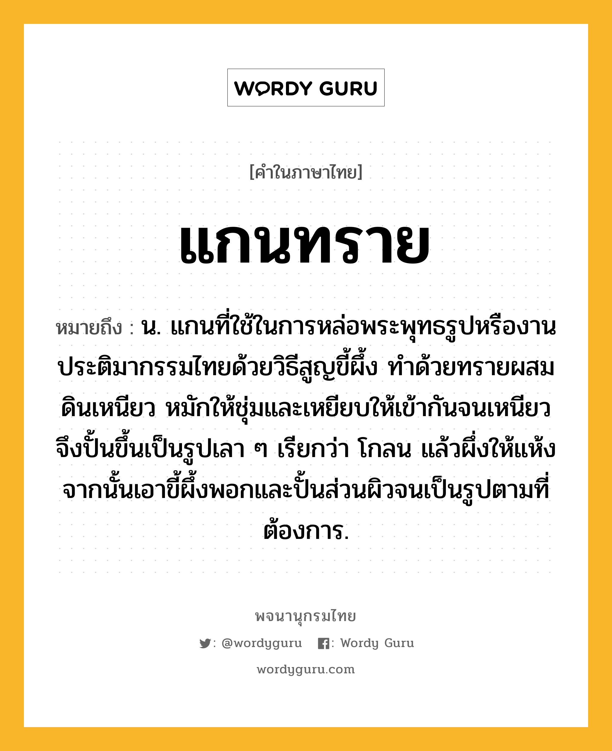 แกนทราย หมายถึงอะไร?, คำในภาษาไทย แกนทราย หมายถึง น. แกนที่ใช้ในการหล่อพระพุทธรูปหรืองานประติมากรรมไทยด้วยวิธีสูญขี้ผึ้ง ทำด้วยทรายผสมดินเหนียว หมักให้ชุ่มและเหยียบให้เข้ากันจนเหนียว จึงปั้นขึ้นเป็นรูปเลา ๆ เรียกว่า โกลน แล้วผึ่งให้แห้ง จากนั้นเอาขี้ผึ้งพอกและปั้นส่วนผิวจนเป็นรูปตามที่ต้องการ.