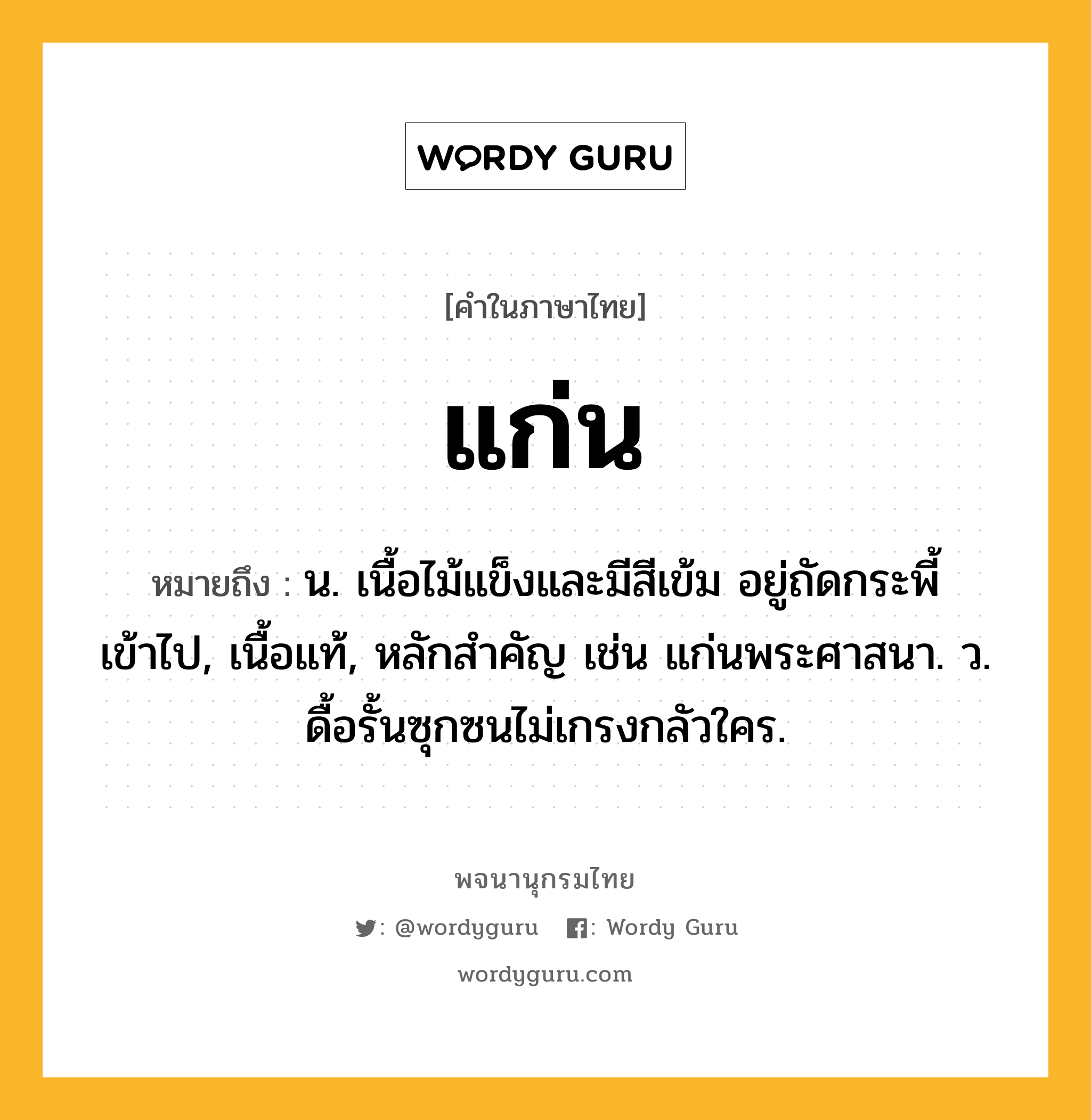 แก่น หมายถึงอะไร?, คำในภาษาไทย แก่น หมายถึง น. เนื้อไม้แข็งและมีสีเข้ม อยู่ถัดกระพี้เข้าไป, เนื้อแท้, หลักสําคัญ เช่น แก่นพระศาสนา. ว. ดื้อรั้นซุกซนไม่เกรงกลัวใคร.