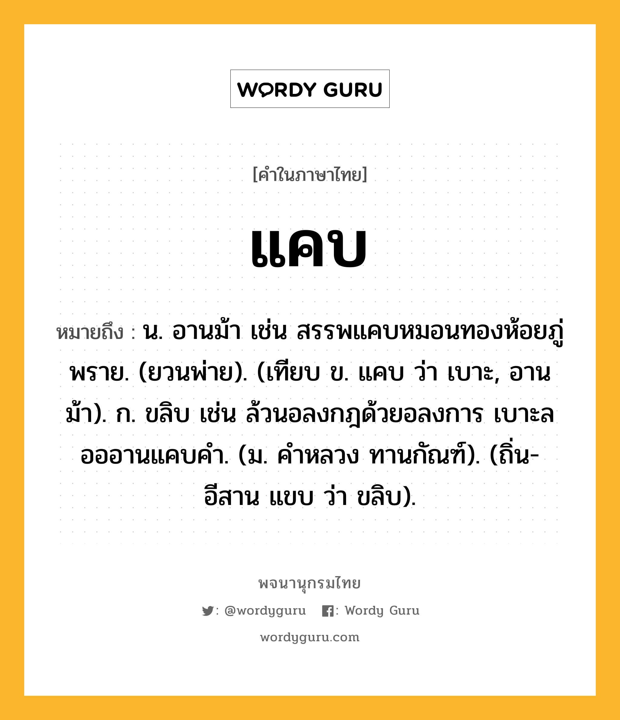 แคบ หมายถึงอะไร?, คำในภาษาไทย แคบ หมายถึง น. อานม้า เช่น สรรพแคบหมอนทองห้อยภู่พราย. (ยวนพ่าย). (เทียบ ข. แคบ ว่า เบาะ, อานม้า). ก. ขลิบ เช่น ล้วนอลงกฎด้วยอลงการ เบาะลอออานแคบคํา. (ม. คําหลวง ทานกัณฑ์). (ถิ่น-อีสาน แขบ ว่า ขลิบ).