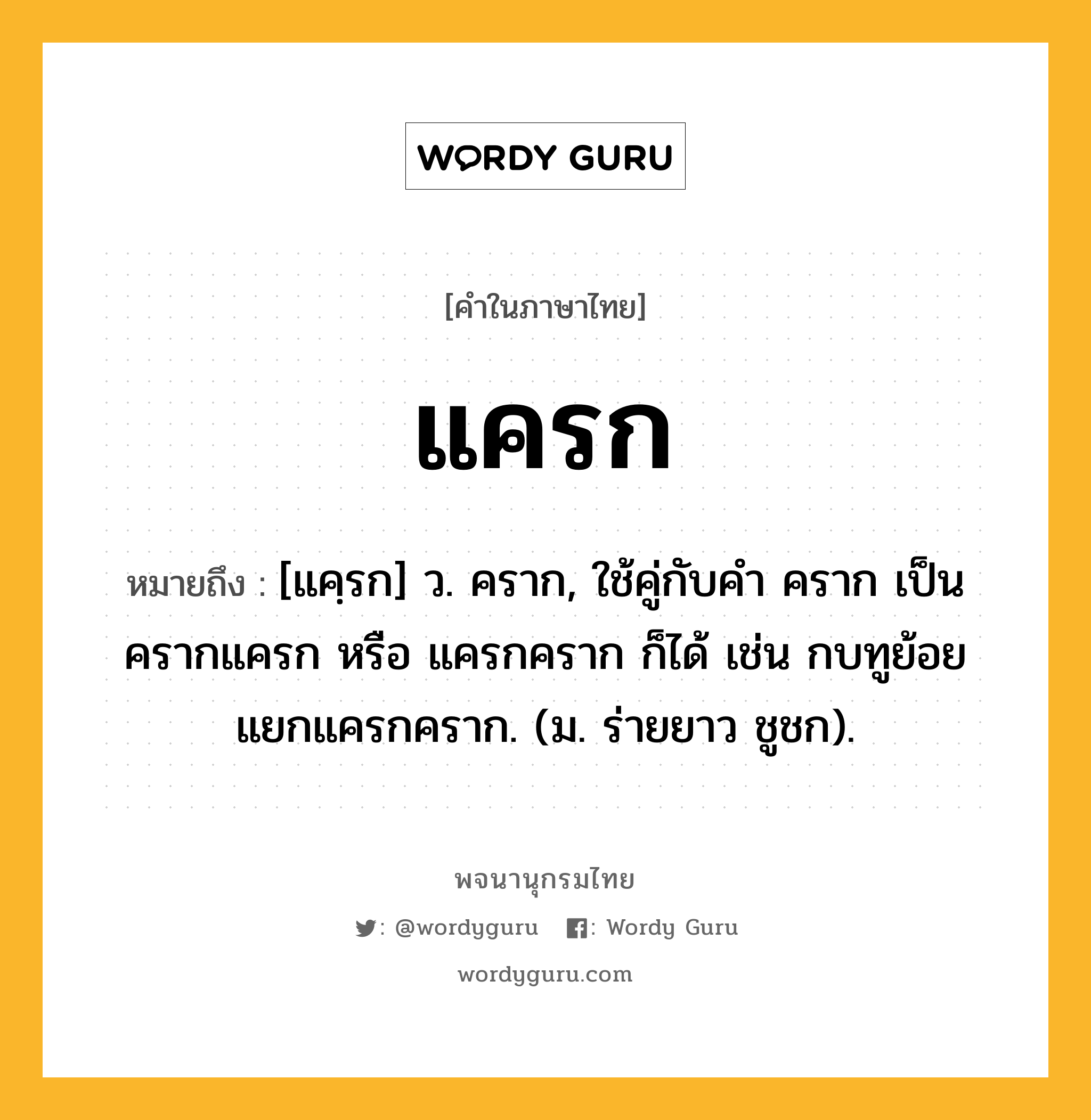 แครก หมายถึงอะไร?, คำในภาษาไทย แครก หมายถึง [แคฺรก] ว. คราก, ใช้คู่กับคํา คราก เป็น ครากแครก หรือ แครกคราก ก็ได้ เช่น กบทูย้อยแยกแครกคราก. (ม. ร่ายยาว ชูชก).