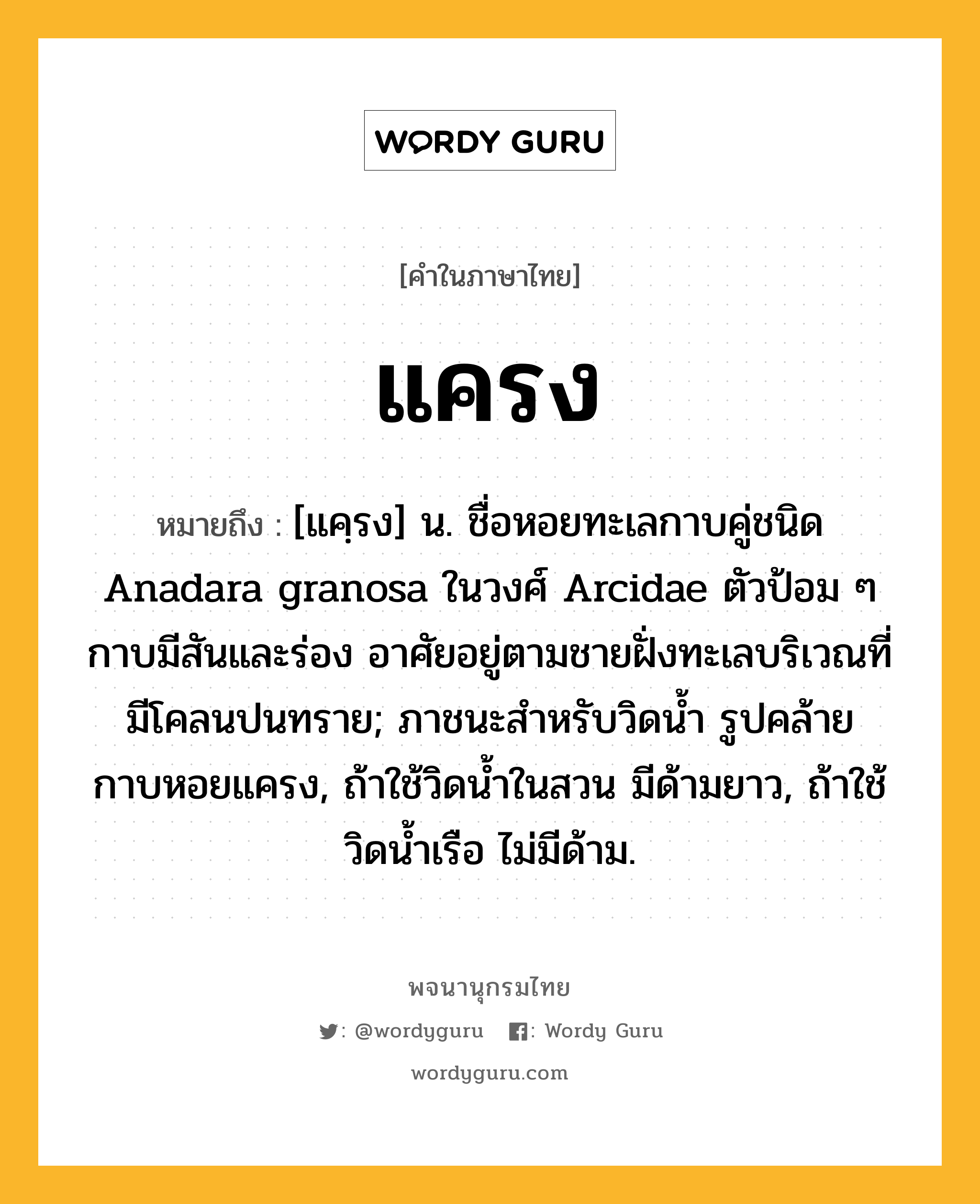 แครง หมายถึงอะไร?, คำในภาษาไทย แครง หมายถึง [แคฺรง] น. ชื่อหอยทะเลกาบคู่ชนิด Anadara granosa ในวงศ์ Arcidae ตัวป้อม ๆ กาบมีสันและร่อง อาศัยอยู่ตามชายฝั่งทะเลบริเวณที่มีโคลนปนทราย; ภาชนะสําหรับวิดนํ้า รูปคล้ายกาบหอยแครง, ถ้าใช้วิดนํ้าในสวน มีด้ามยาว, ถ้าใช้วิดนํ้าเรือ ไม่มีด้าม.