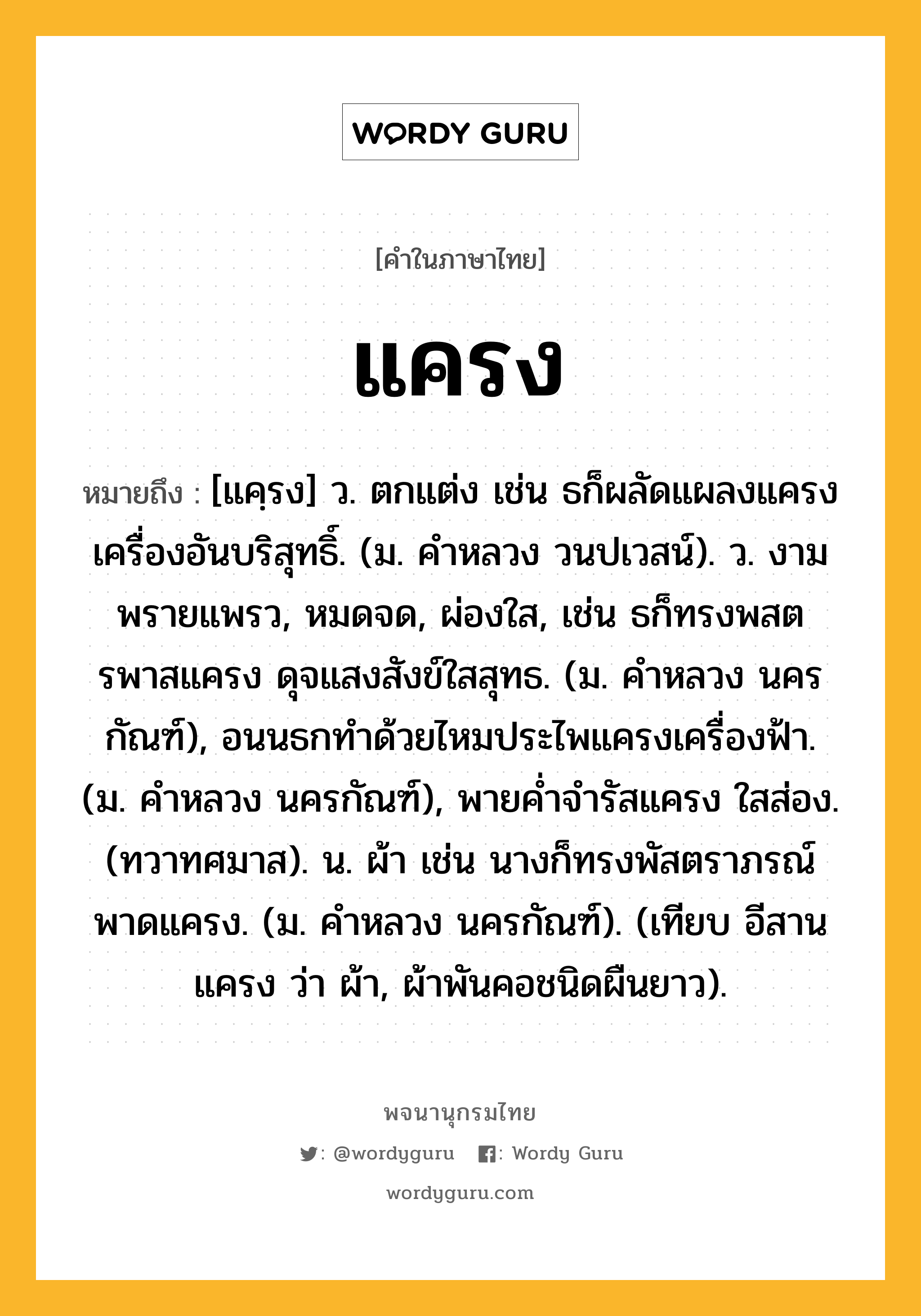 แครง หมายถึงอะไร?, คำในภาษาไทย แครง หมายถึง [แคฺรง] ว. ตกแต่ง เช่น ธก็ผลัดแผลงแครงเครื่องอันบริสุทธิ์. (ม. คําหลวง วนปเวสน์). ว. งามพรายแพรว, หมดจด, ผ่องใส, เช่น ธก็ทรงพสตรพาสแครง ดุจแสงสังข์ใสสุทธ. (ม. คําหลวง นครกัณฑ์), อนนธกทําด้วยไหมประไพแครงเครื่องฟ้า. (ม. คําหลวง นครกัณฑ์), พายคํ่าจํารัสแครง ใสส่อง. (ทวาทศมาส). น. ผ้า เช่น นางก็ทรงพัสตราภรณ์ พาดแครง. (ม. คําหลวง นครกัณฑ์). (เทียบ อีสาน แครง ว่า ผ้า, ผ้าพันคอชนิดผืนยาว).