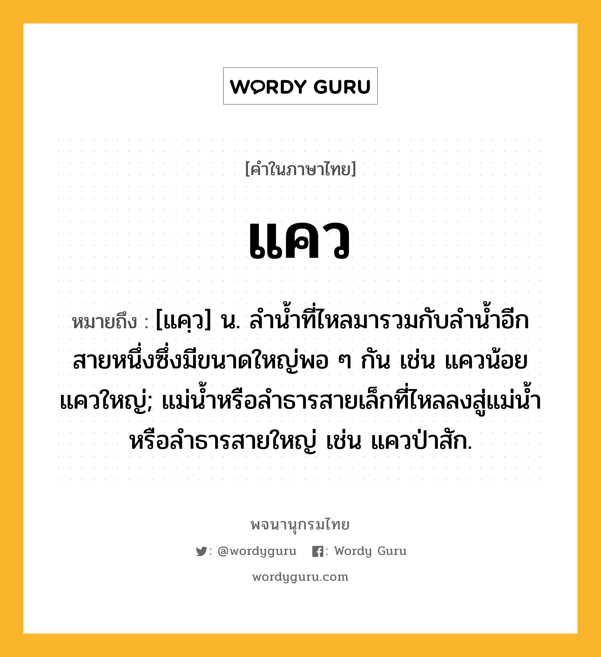 แคว หมายถึงอะไร?, คำในภาษาไทย แคว หมายถึง [แคฺว] น. ลํานํ้าที่ไหลมารวมกับลํานํ้าอีกสายหนึ่งซึ่งมีขนาดใหญ่พอ ๆ กัน เช่น แควน้อย แควใหญ่; แม่น้ำหรือลำธารสายเล็กที่ไหลลงสู่แม่น้ำหรือลำธารสายใหญ่ เช่น แควป่าสัก.