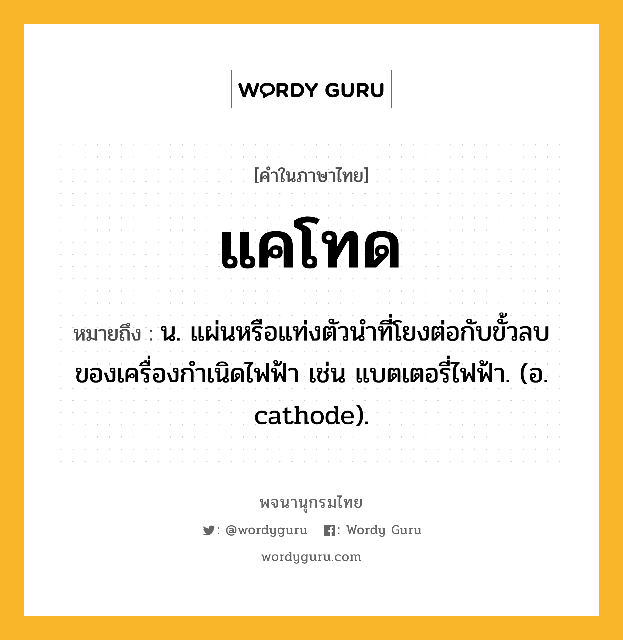 แคโทด หมายถึงอะไร?, คำในภาษาไทย แคโทด หมายถึง น. แผ่นหรือแท่งตัวนําที่โยงต่อกับขั้วลบของเครื่องกําเนิดไฟฟ้า เช่น แบตเตอรี่ไฟฟ้า. (อ. cathode).