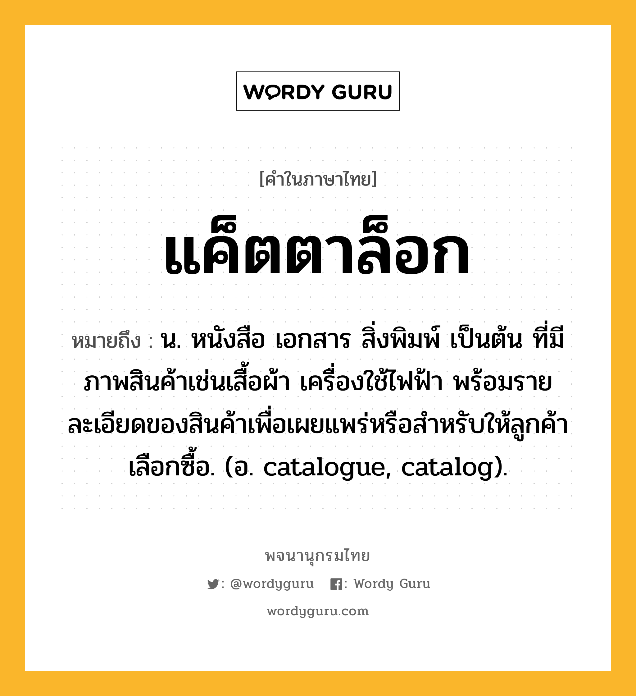 แค็ตตาล็อก หมายถึงอะไร?, คำในภาษาไทย แค็ตตาล็อก หมายถึง น. หนังสือ เอกสาร สิ่งพิมพ์ เป็นต้น ที่มีภาพสินค้าเช่นเสื้อผ้า เครื่องใช้ไฟฟ้า พร้อมรายละเอียดของสินค้าเพื่อเผยแพร่หรือสําหรับให้ลูกค้าเลือกซื้อ. (อ. catalogue, catalog).