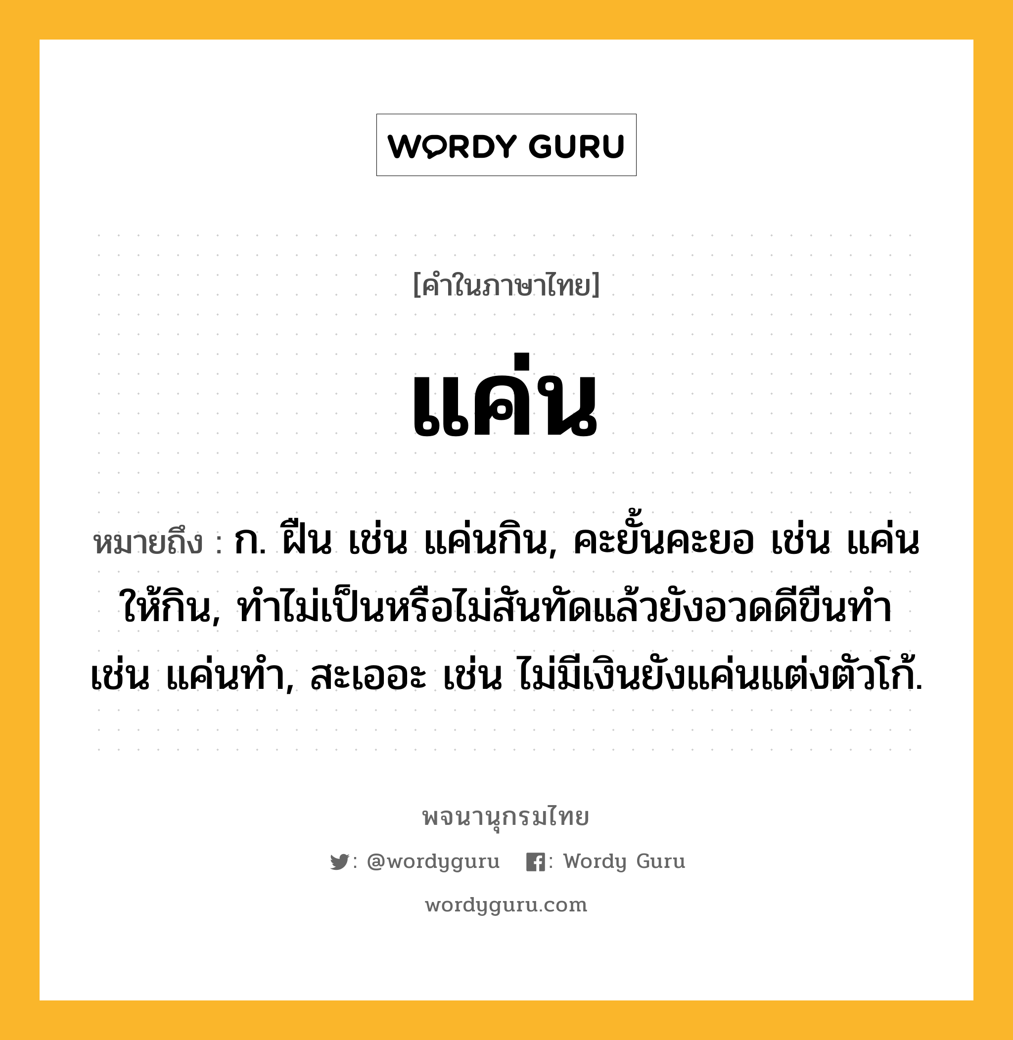 แค่น หมายถึงอะไร?, คำในภาษาไทย แค่น หมายถึง ก. ฝืน เช่น แค่นกิน, คะยั้นคะยอ เช่น แค่นให้กิน, ทําไม่เป็นหรือไม่สันทัดแล้วยังอวดดีขืนทํา เช่น แค่นทำ, สะเออะ เช่น ไม่มีเงินยังแค่นแต่งตัวโก้.