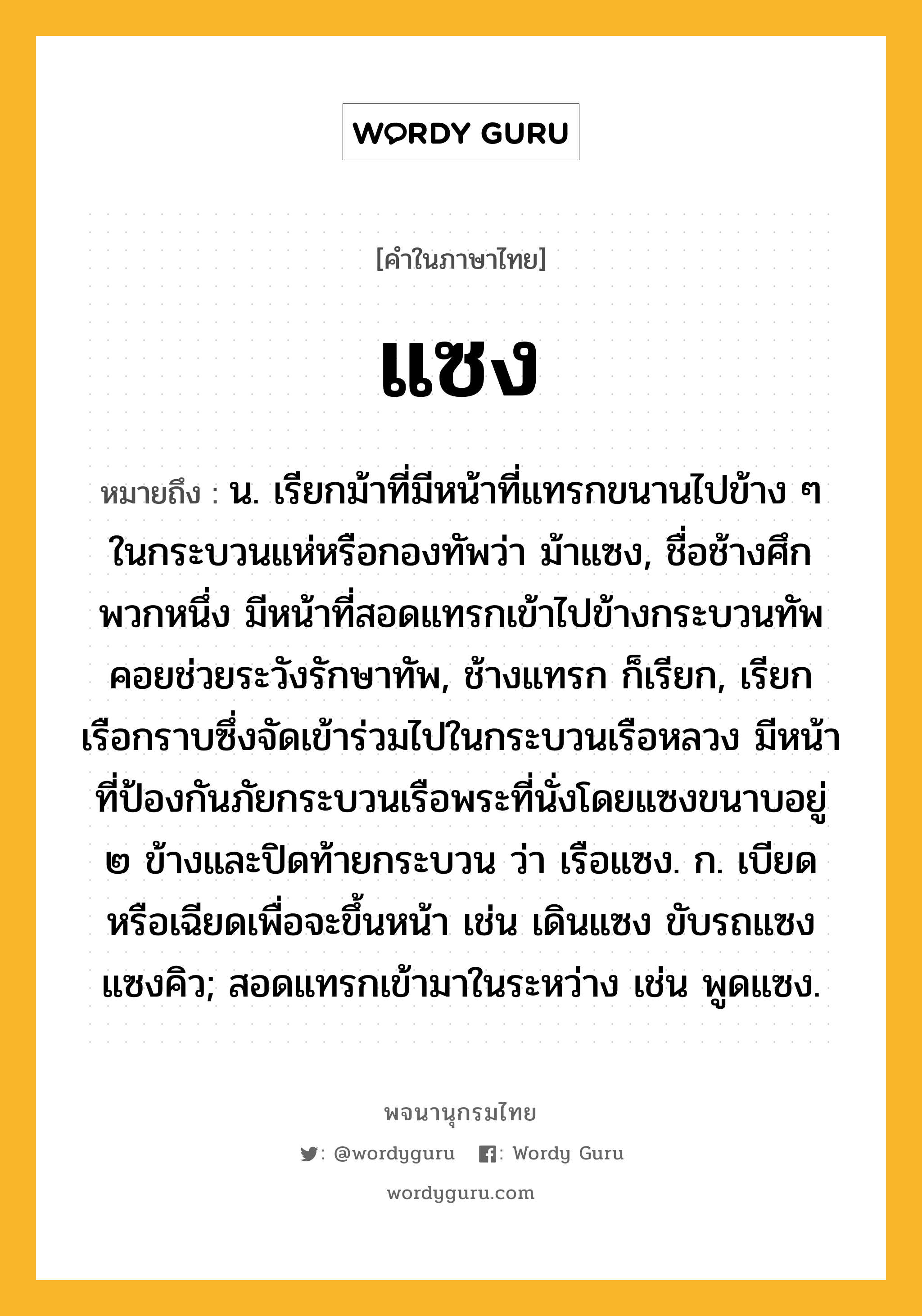 แซง หมายถึงอะไร?, คำในภาษาไทย แซง หมายถึง น. เรียกม้าที่มีหน้าที่แทรกขนานไปข้าง ๆ ในกระบวนแห่หรือกองทัพว่า ม้าแซง, ชื่อช้างศึกพวกหนึ่ง มีหน้าที่สอดแทรกเข้าไปข้างกระบวนทัพคอยช่วยระวังรักษาทัพ, ช้างแทรก ก็เรียก, เรียกเรือกราบซึ่งจัดเข้าร่วมไปในกระบวนเรือหลวง มีหน้าที่ป้องกันภัยกระบวนเรือพระที่นั่งโดยแซงขนาบอยู่ ๒ ข้างและปิดท้ายกระบวน ว่า เรือแซง. ก. เบียดหรือเฉียดเพื่อจะขึ้นหน้า เช่น เดินแซง ขับรถแซง แซงคิว; สอดแทรกเข้ามาในระหว่าง เช่น พูดแซง.