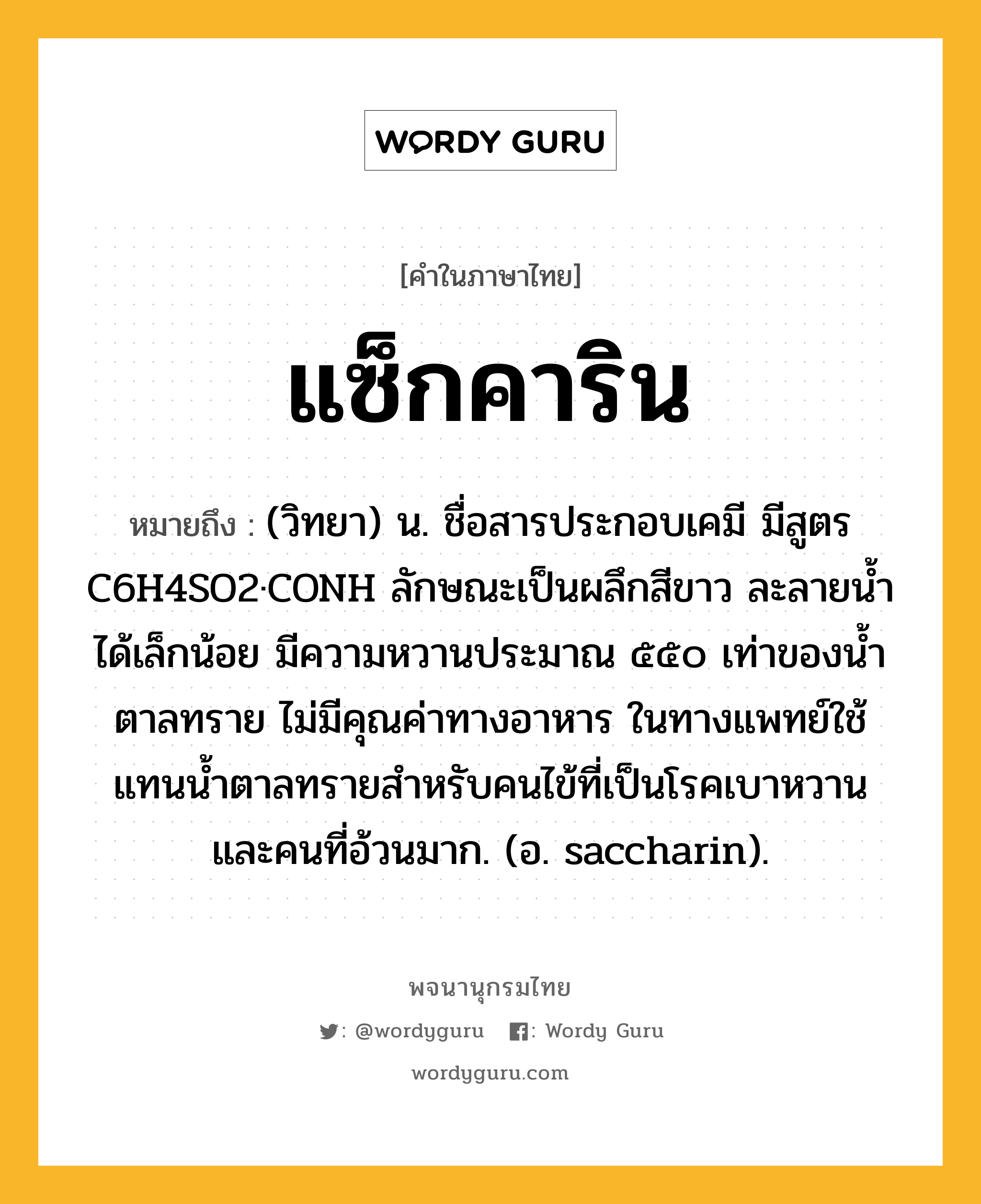 แซ็กคาริน หมายถึงอะไร?, คำในภาษาไทย แซ็กคาริน หมายถึง (วิทยา) น. ชื่อสารประกอบเคมี มีสูตร C6H4SO2·CONH ลักษณะเป็นผลึกสีขาว ละลายนํ้าได้เล็กน้อย มีความหวานประมาณ ๕๕๐ เท่าของนํ้าตาลทราย ไม่มีคุณค่าทางอาหาร ในทางแพทย์ใช้แทนนํ้าตาลทรายสําหรับคนไข้ที่เป็นโรคเบาหวานและคนที่อ้วนมาก. (อ. saccharin).