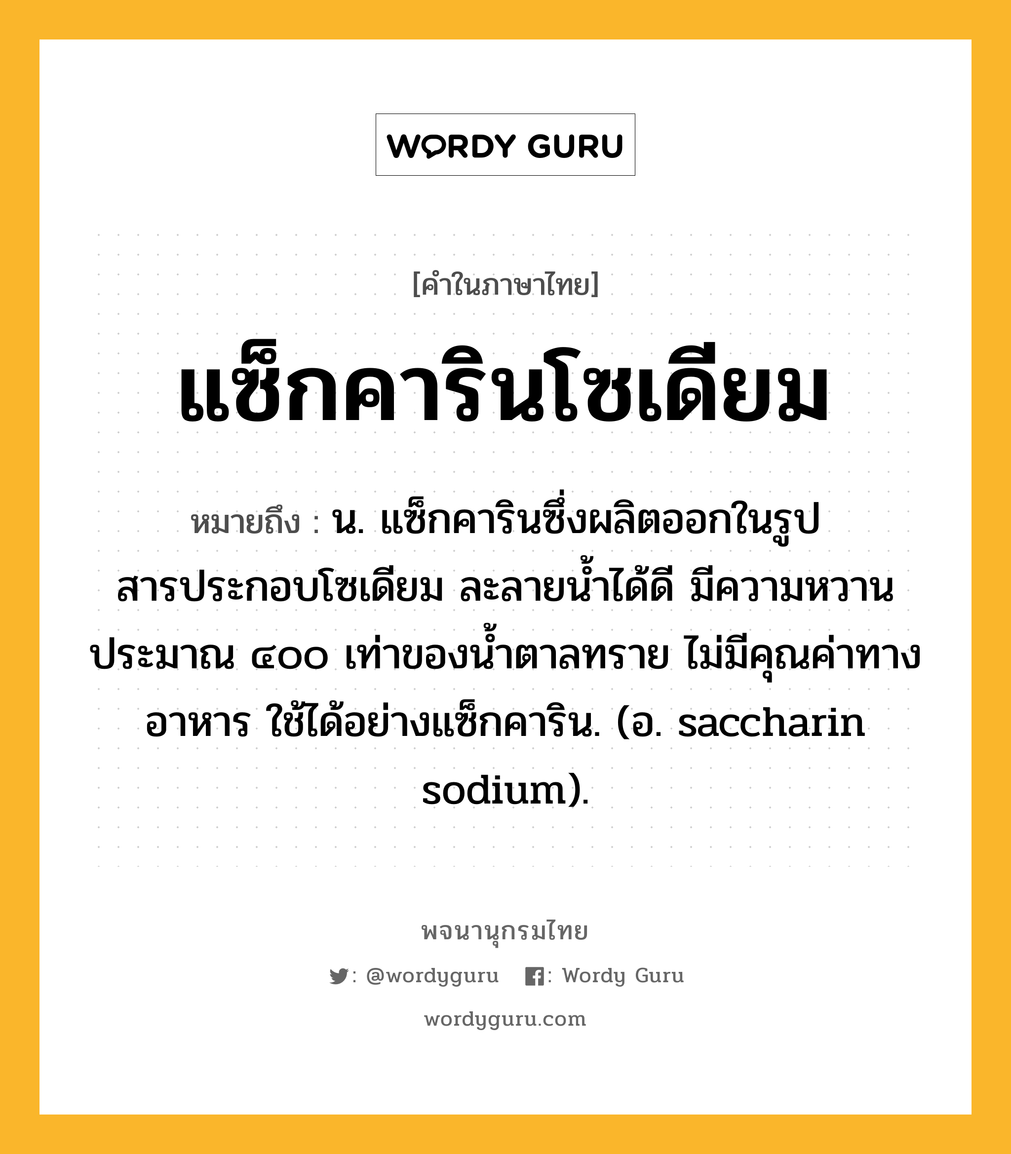 แซ็กคารินโซเดียม หมายถึงอะไร?, คำในภาษาไทย แซ็กคารินโซเดียม หมายถึง น. แซ็กคารินซึ่งผลิตออกในรูปสารประกอบโซเดียม ละลายนํ้าได้ดี มีความหวานประมาณ ๔๐๐ เท่าของนํ้าตาลทราย ไม่มีคุณค่าทางอาหาร ใช้ได้อย่างแซ็กคาริน. (อ. saccharin sodium).