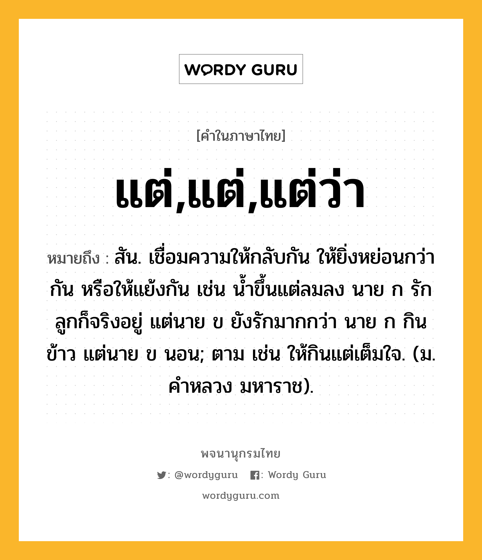 แต่,แต่,แต่ว่า หมายถึงอะไร?, คำในภาษาไทย แต่,แต่,แต่ว่า หมายถึง สัน. เชื่อมความให้กลับกัน ให้ยิ่งหย่อนกว่ากัน หรือให้แย้งกัน เช่น นํ้าขึ้นแต่ลมลง นาย ก รักลูกก็จริงอยู่ แต่นาย ข ยังรักมากกว่า นาย ก กินข้าว แต่นาย ข นอน; ตาม เช่น ให้กินแต่เต็มใจ. (ม. คําหลวง มหาราช).