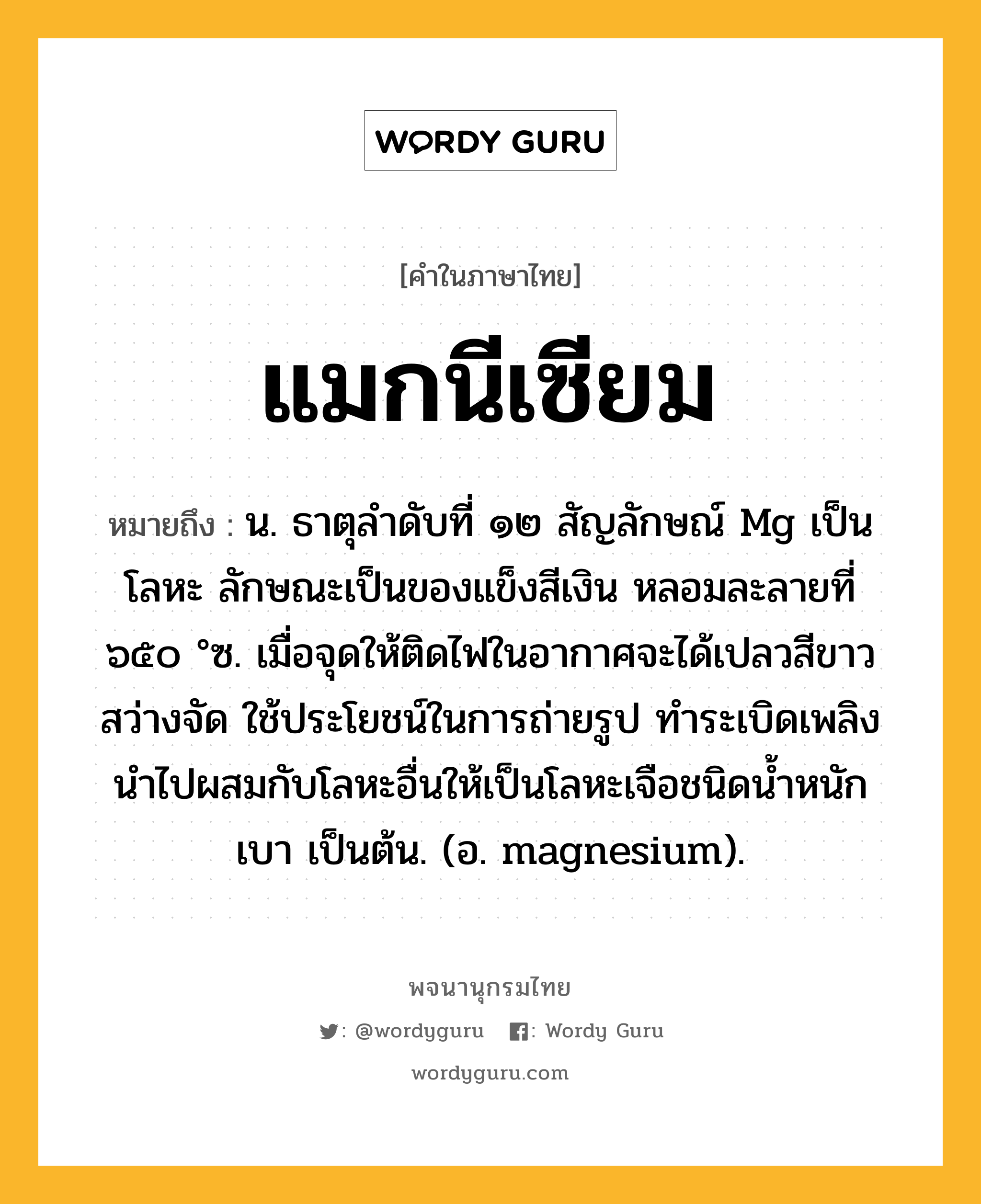 แมกนีเซียม หมายถึงอะไร?, คำในภาษาไทย แมกนีเซียม หมายถึง น. ธาตุลําดับที่ ๑๒ สัญลักษณ์ Mg เป็นโลหะ ลักษณะเป็นของแข็งสีเงิน หลอมละลายที่ ๖๕๐ °ซ. เมื่อจุดให้ติดไฟในอากาศจะได้เปลวสีขาว สว่างจัด ใช้ประโยชน์ในการถ่ายรูป ทําระเบิดเพลิง นําไปผสมกับโลหะอื่นให้เป็นโลหะเจือชนิดนํ้าหนักเบา เป็นต้น. (อ. magnesium).