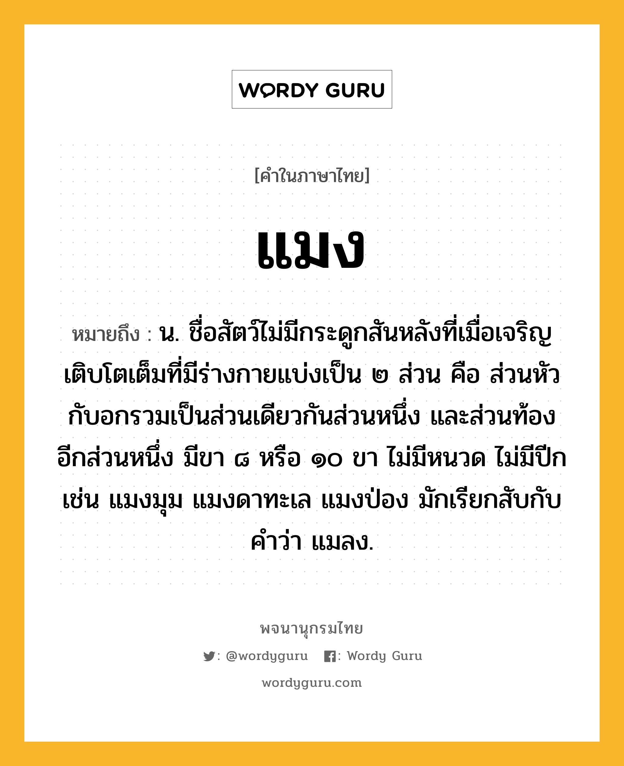 แมง หมายถึงอะไร?, คำในภาษาไทย แมง หมายถึง น. ชื่อสัตว์ไม่มีกระดูกสันหลังที่เมื่อเจริญเติบโตเต็มที่มีร่างกายแบ่งเป็น ๒ ส่วน คือ ส่วนหัวกับอกรวมเป็นส่วนเดียวกันส่วนหนึ่ง และส่วนท้องอีกส่วนหนึ่ง มีขา ๘ หรือ ๑๐ ขา ไม่มีหนวด ไม่มีปีก เช่น แมงมุม แมงดาทะเล แมงป่อง มักเรียกสับกับคําว่า แมลง.