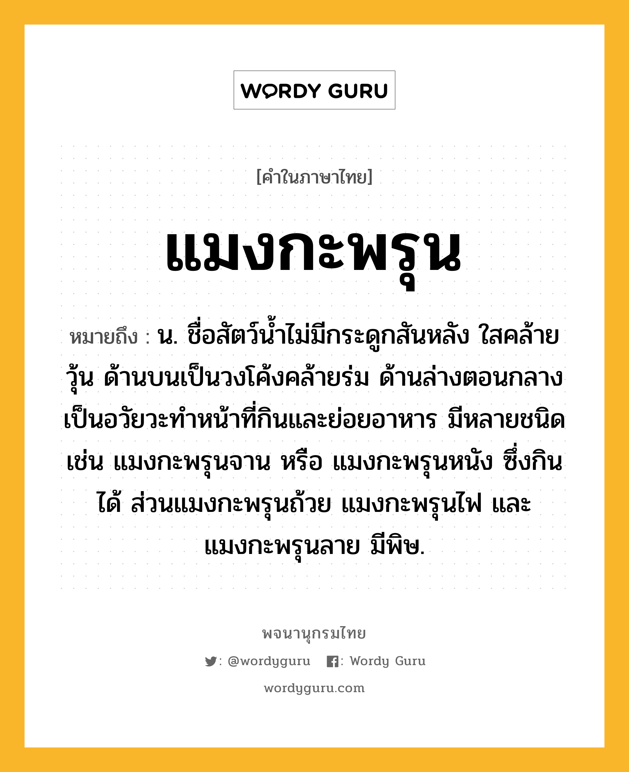 แมงกะพรุน หมายถึงอะไร?, คำในภาษาไทย แมงกะพรุน หมายถึง น. ชื่อสัตว์นํ้าไม่มีกระดูกสันหลัง ใสคล้ายวุ้น ด้านบนเป็นวงโค้งคล้ายร่ม ด้านล่างตอนกลางเป็นอวัยวะทําหน้าที่กินและย่อยอาหาร มีหลายชนิด เช่น แมงกะพรุนจาน หรือ แมงกะพรุนหนัง ซึ่งกินได้ ส่วนแมงกะพรุนถ้วย แมงกะพรุนไฟ และแมงกะพรุนลาย มีพิษ.