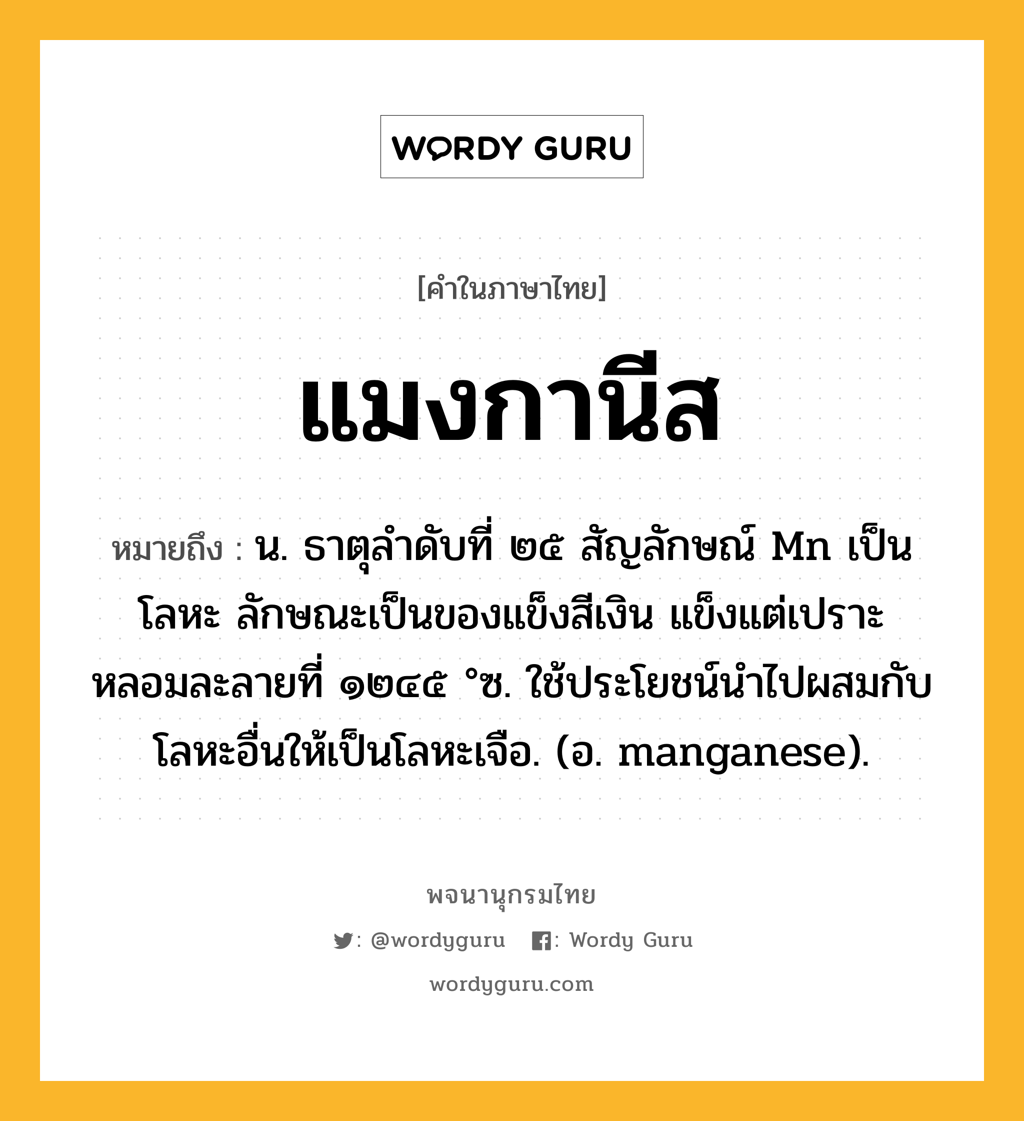 แมงกานีส หมายถึงอะไร?, คำในภาษาไทย แมงกานีส หมายถึง น. ธาตุลําดับที่ ๒๕ สัญลักษณ์ Mn เป็นโลหะ ลักษณะเป็นของแข็งสีเงิน แข็งแต่เปราะ หลอมละลายที่ ๑๒๔๕ °ซ. ใช้ประโยชน์นําไปผสมกับโลหะอื่นให้เป็นโลหะเจือ. (อ. manganese).