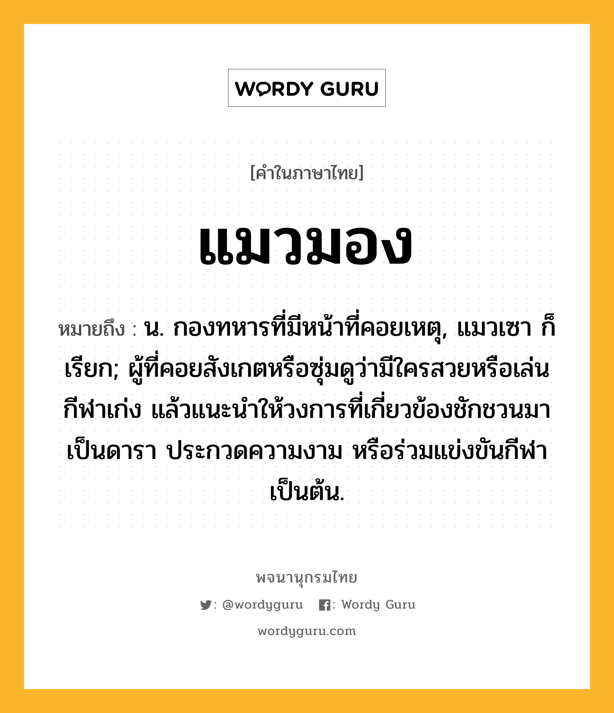 แมวมอง หมายถึงอะไร?, คำในภาษาไทย แมวมอง หมายถึง น. กองทหารที่มีหน้าที่คอยเหตุ, แมวเซา ก็เรียก; ผู้ที่คอยสังเกตหรือซุ่มดูว่ามีใครสวยหรือเล่นกีฬาเก่ง แล้วแนะนำให้วงการที่เกี่ยวข้องชักชวนมาเป็นดารา ประกวดความงาม หรือร่วมแข่งขันกีฬา เป็นต้น.