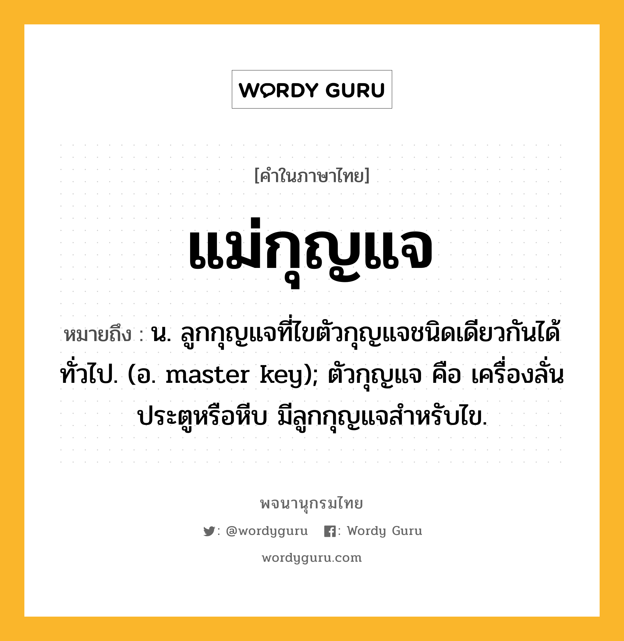 แม่กุญแจ หมายถึงอะไร?, คำในภาษาไทย แม่กุญแจ หมายถึง น. ลูกกุญแจที่ไขตัวกุญแจชนิดเดียวกันได้ทั่วไป. (อ. master key); ตัวกุญแจ คือ เครื่องลั่นประตูหรือหีบ มีลูกกุญแจสำหรับไข.