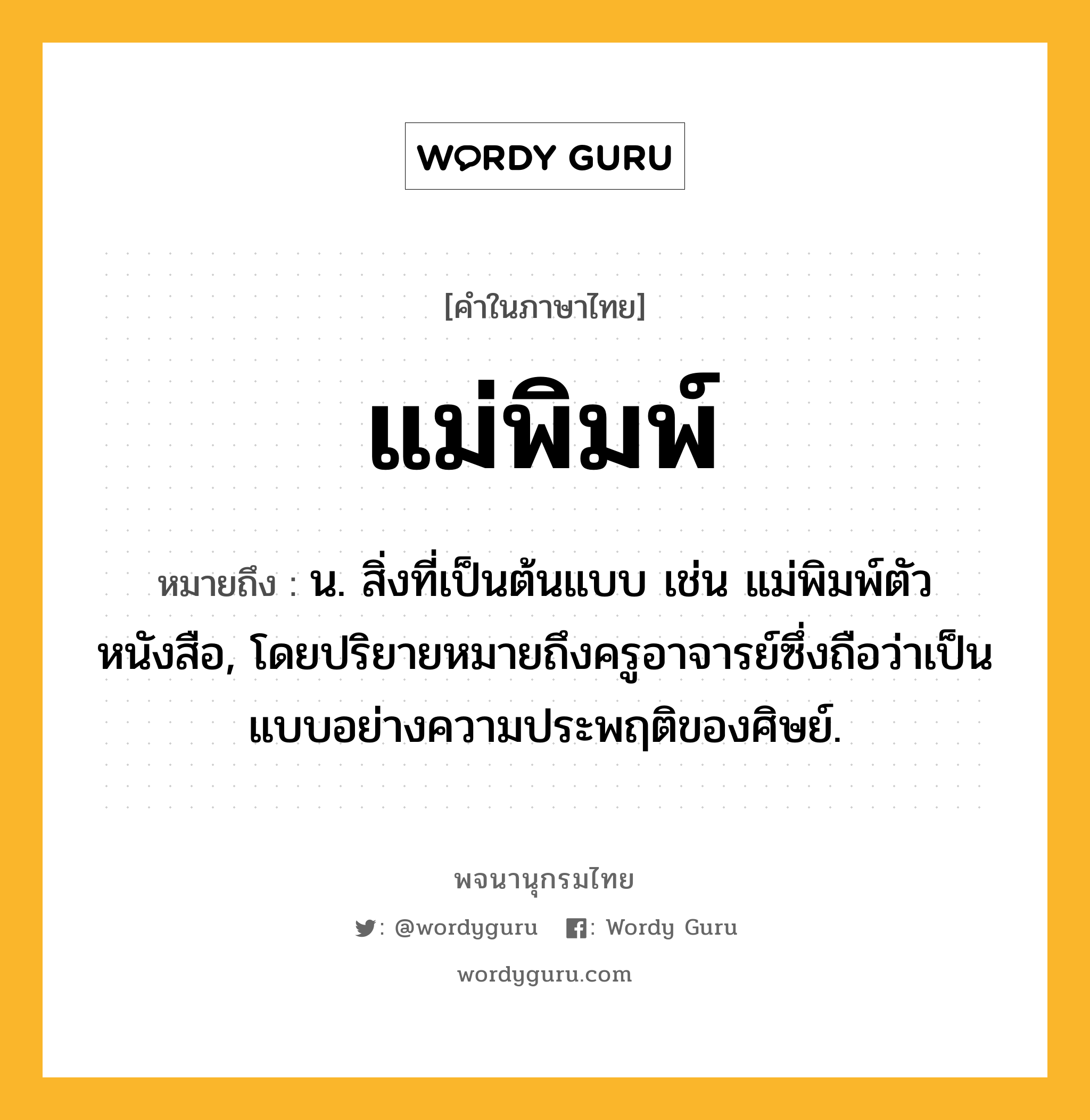 แม่พิมพ์ หมายถึงอะไร?, คำในภาษาไทย แม่พิมพ์ หมายถึง น. สิ่งที่เป็นต้นแบบ เช่น แม่พิมพ์ตัวหนังสือ, โดยปริยายหมายถึงครูอาจารย์ซึ่งถือว่าเป็นแบบอย่างความประพฤติของศิษย์.