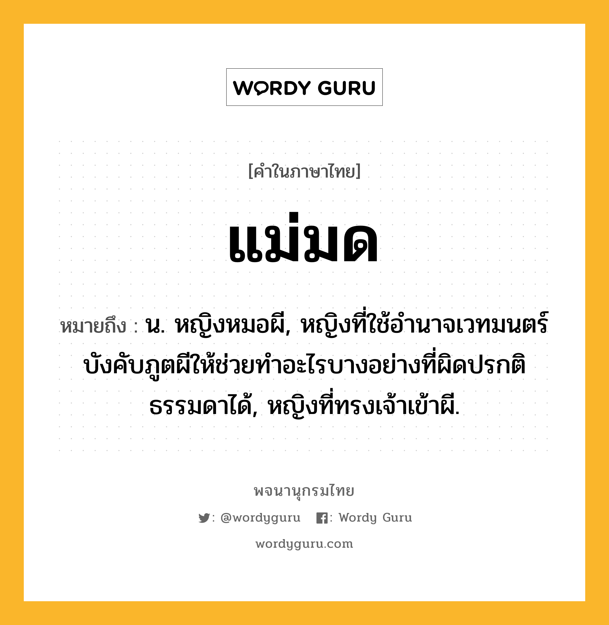 แม่มด หมายถึงอะไร?, คำในภาษาไทย แม่มด หมายถึง น. หญิงหมอผี, หญิงที่ใช้อํานาจเวทมนตร์บังคับภูตผีให้ช่วยทําอะไรบางอย่างที่ผิดปรกติธรรมดาได้, หญิงที่ทรงเจ้าเข้าผี.