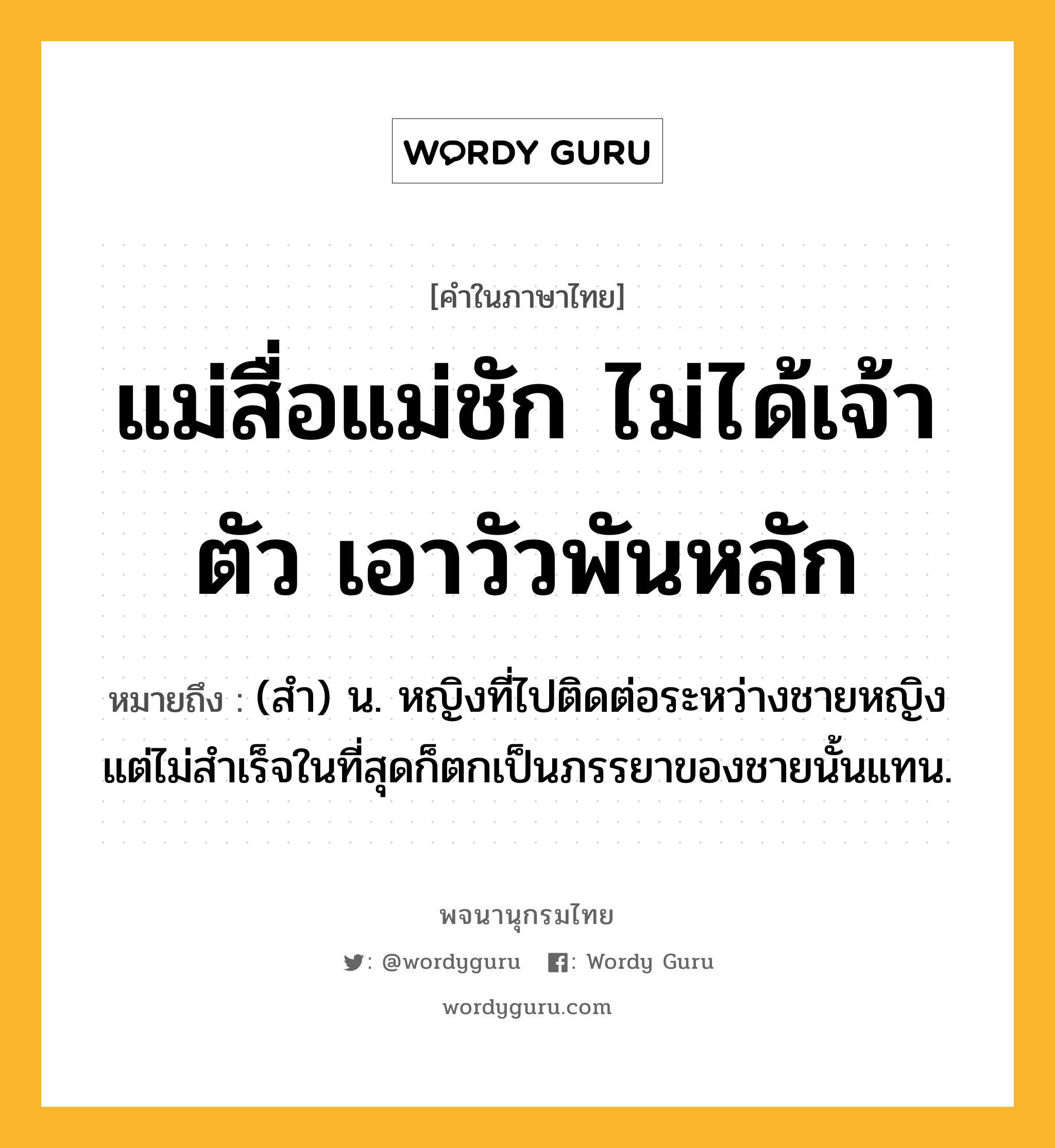 แม่สื่อแม่ชัก ไม่ได้เจ้าตัว เอาวัวพันหลัก หมายถึงอะไร?, คำในภาษาไทย แม่สื่อแม่ชัก ไม่ได้เจ้าตัว เอาวัวพันหลัก หมายถึง (สำ) น. หญิงที่ไปติดต่อระหว่างชายหญิง แต่ไม่สำเร็จในที่สุดก็ตกเป็นภรรยาของชายนั้นแทน.