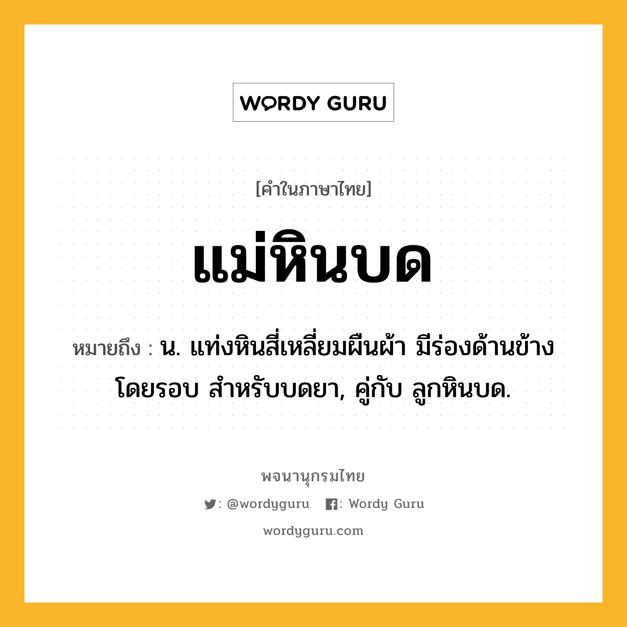 แม่หินบด หมายถึงอะไร?, คำในภาษาไทย แม่หินบด หมายถึง น. แท่งหินสี่เหลี่ยมผืนผ้า มีร่องด้านข้างโดยรอบ สำหรับบดยา, คู่กับ ลูกหินบด.