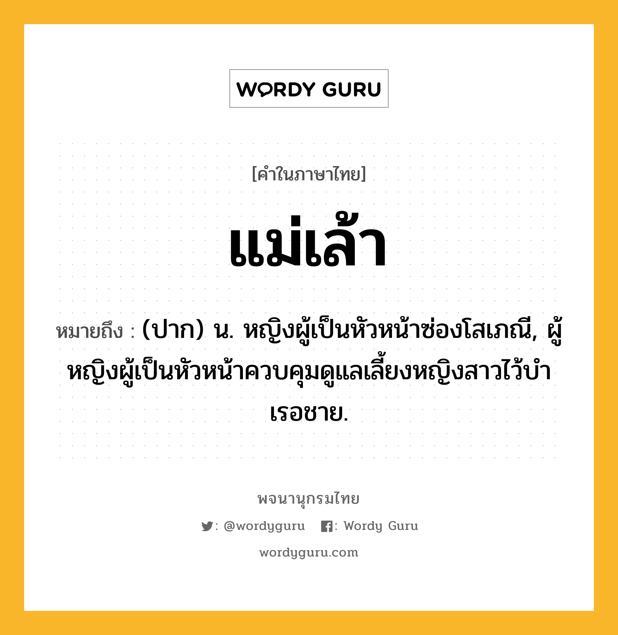 แม่เล้า หมายถึงอะไร?, คำในภาษาไทย แม่เล้า หมายถึง (ปาก) น. หญิงผู้เป็นหัวหน้าซ่องโสเภณี, ผู้หญิงผู้เป็นหัวหน้าควบคุมดูแลเลี้ยงหญิงสาวไว้บําเรอชาย.