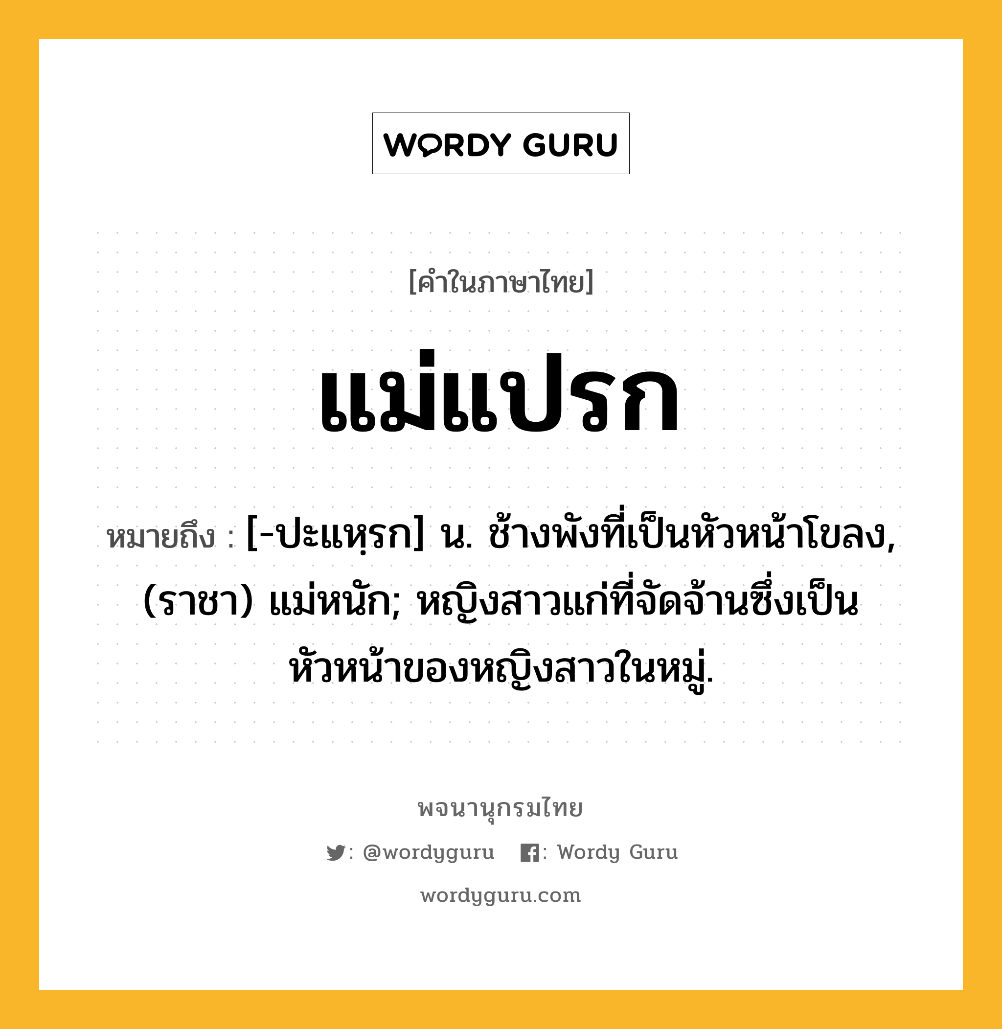 แม่แปรก หมายถึงอะไร?, คำในภาษาไทย แม่แปรก หมายถึง [-ปะแหฺรก] น. ช้างพังที่เป็นหัวหน้าโขลง, (ราชา) แม่หนัก; หญิงสาวแก่ที่จัดจ้านซึ่งเป็นหัวหน้าของหญิงสาวในหมู่.