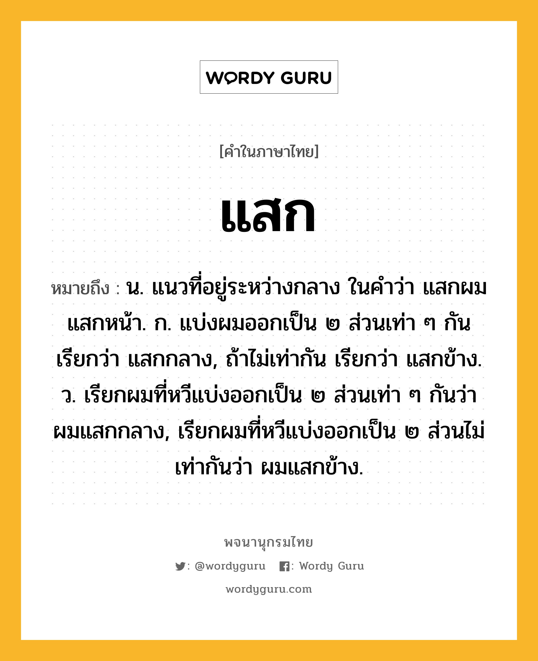 แสก หมายถึงอะไร?, คำในภาษาไทย แสก หมายถึง น. แนวที่อยู่ระหว่างกลาง ในคำว่า แสกผม แสกหน้า. ก. แบ่งผมออกเป็น ๒ ส่วนเท่า ๆ กัน เรียกว่า แสกกลาง, ถ้าไม่เท่ากัน เรียกว่า แสกข้าง. ว. เรียกผมที่หวีแบ่งออกเป็น ๒ ส่วนเท่า ๆ กันว่า ผมแสกกลาง, เรียกผมที่หวีแบ่งออกเป็น ๒ ส่วนไม่เท่ากันว่า ผมแสกข้าง.