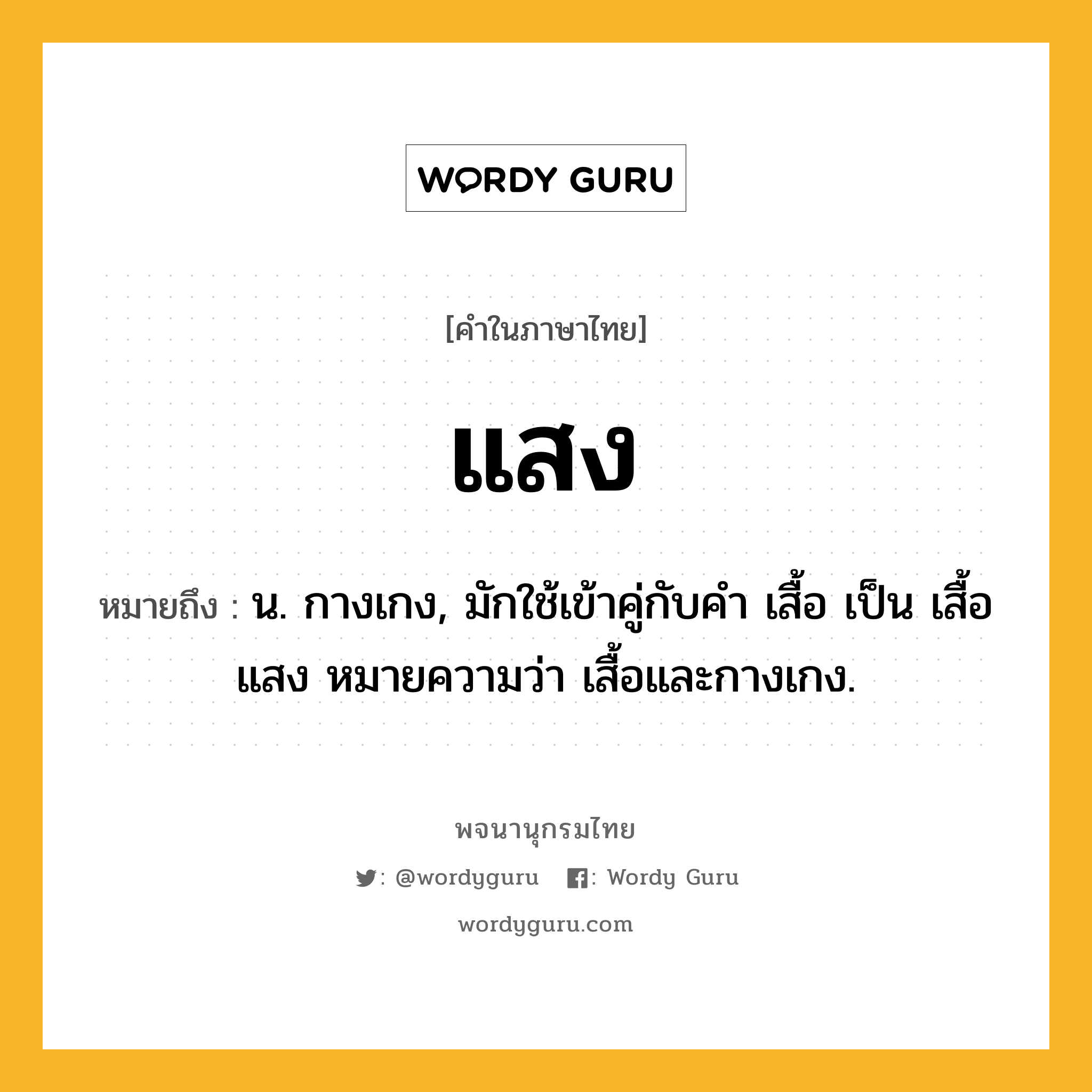 แสง หมายถึงอะไร?, คำในภาษาไทย แสง หมายถึง น. กางเกง, มักใช้เข้าคู่กับคํา เสื้อ เป็น เสื้อแสง หมายความว่า เสื้อและกางเกง.