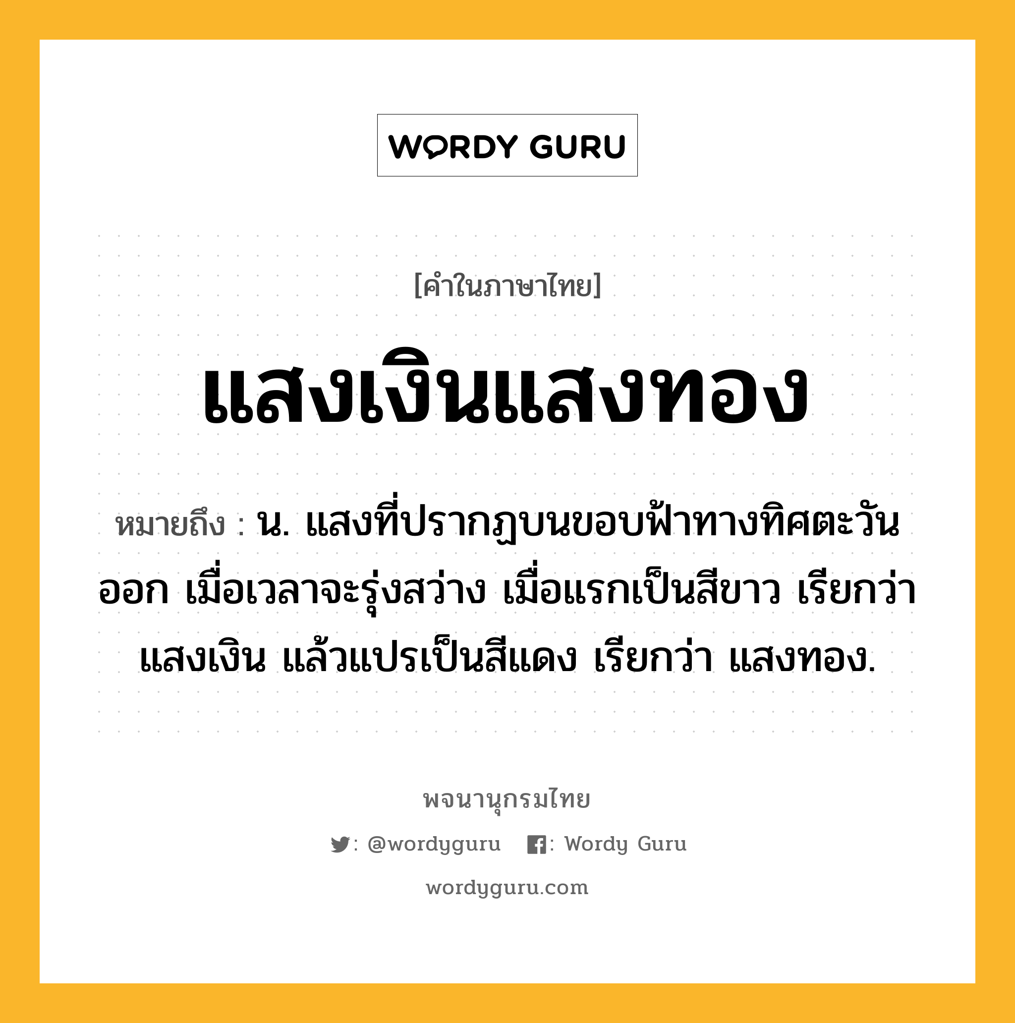 แสงเงินแสงทอง หมายถึงอะไร?, คำในภาษาไทย แสงเงินแสงทอง หมายถึง น. แสงที่ปรากฏบนขอบฟ้าทางทิศตะวันออก เมื่อเวลาจะรุ่งสว่าง เมื่อแรกเป็นสีขาว เรียกว่า แสงเงิน แล้วแปรเป็นสีแดง เรียกว่า แสงทอง.