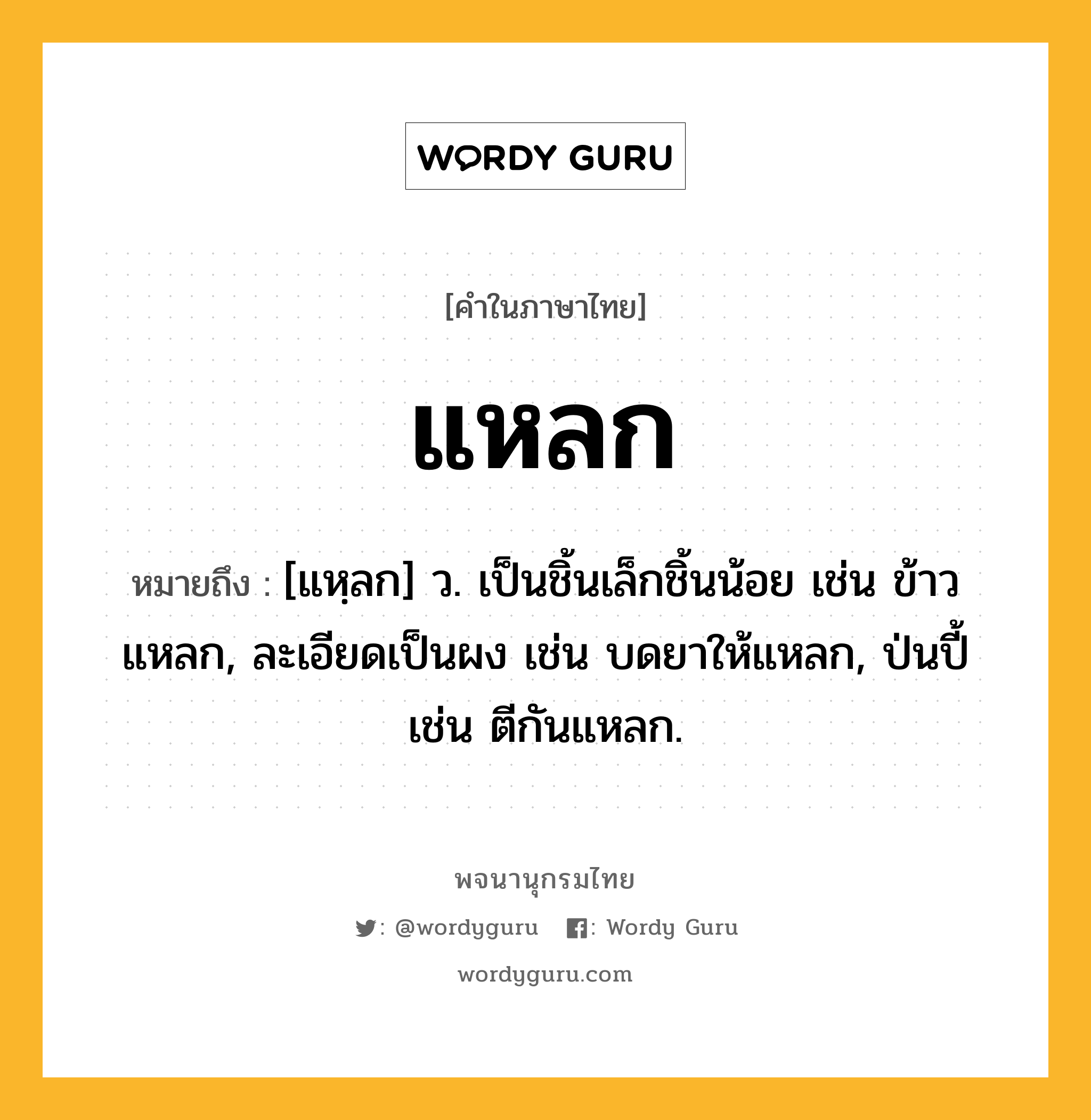 แหลก หมายถึงอะไร?, คำในภาษาไทย แหลก หมายถึง [แหฺลก] ว. เป็นชิ้นเล็กชิ้นน้อย เช่น ข้าวแหลก, ละเอียดเป็นผง เช่น บดยาให้แหลก, ป่นปี้ เช่น ตีกันแหลก.