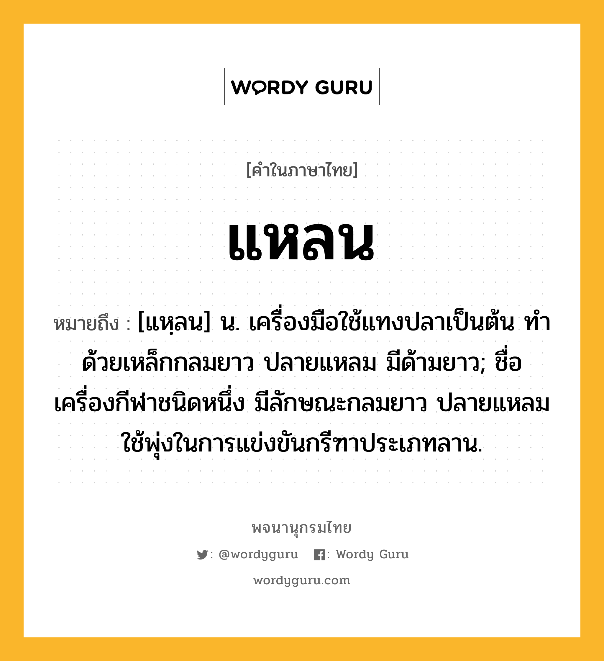 แหลน หมายถึงอะไร?, คำในภาษาไทย แหลน หมายถึง [แหฺลน] น. เครื่องมือใช้แทงปลาเป็นต้น ทําด้วยเหล็กกลมยาว ปลายแหลม มีด้ามยาว; ชื่อเครื่องกีฬาชนิดหนึ่ง มีลักษณะกลมยาว ปลายแหลม ใช้พุ่งในการแข่งขันกรีฑาประเภทลาน.