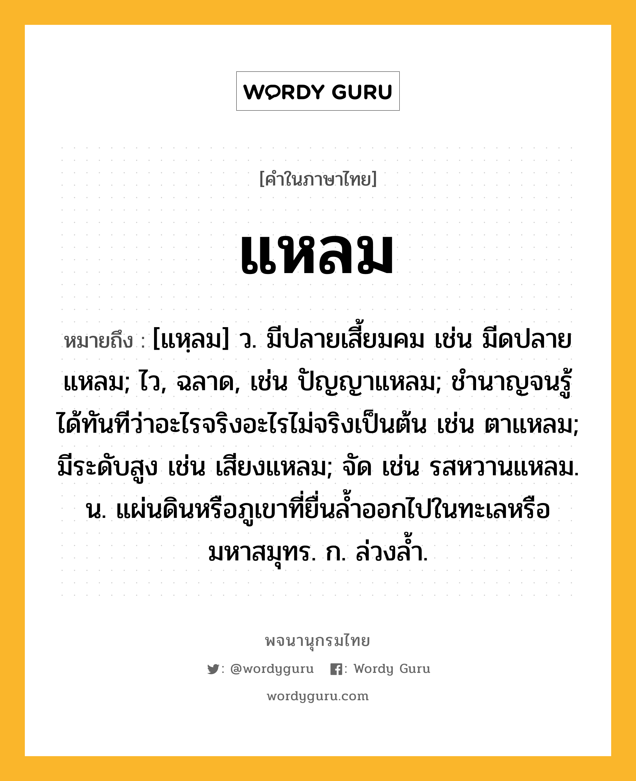 แหลม หมายถึงอะไร?, คำในภาษาไทย แหลม หมายถึง [แหฺลม] ว. มีปลายเสี้ยมคม เช่น มีดปลายแหลม; ไว, ฉลาด, เช่น ปัญญาแหลม; ชํานาญจนรู้ได้ทันทีว่าอะไรจริงอะไรไม่จริงเป็นต้น เช่น ตาแหลม; มีระดับสูง เช่น เสียงแหลม; จัด เช่น รสหวานแหลม. น. แผ่นดินหรือภูเขาที่ยื่นลํ้าออกไปในทะเลหรือมหาสมุทร. ก. ล่วงลํ้า.