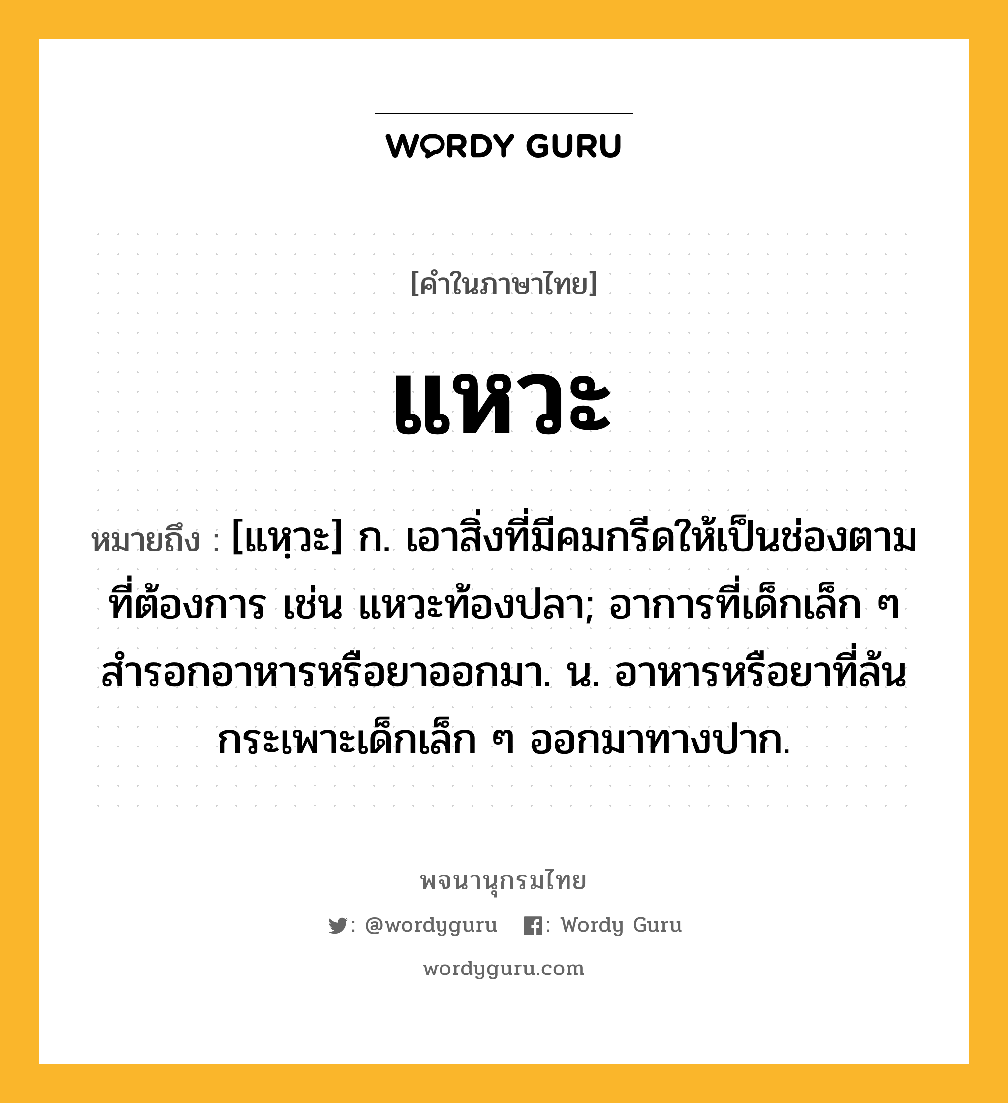 แหวะ หมายถึงอะไร?, คำในภาษาไทย แหวะ หมายถึง [แหฺวะ] ก. เอาสิ่งที่มีคมกรีดให้เป็นช่องตามที่ต้องการ เช่น แหวะท้องปลา; อาการที่เด็กเล็ก ๆ สํารอกอาหารหรือยาออกมา. น. อาหารหรือยาที่ล้นกระเพาะเด็กเล็ก ๆ ออกมาทางปาก.