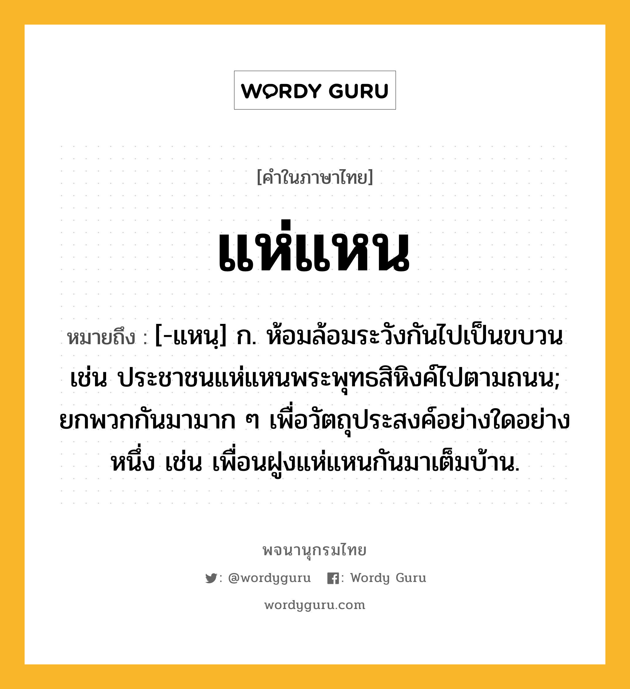 แห่แหน หมายถึงอะไร?, คำในภาษาไทย แห่แหน หมายถึง [-แหนฺ] ก. ห้อมล้อมระวังกันไปเป็นขบวน เช่น ประชาชนแห่แหนพระพุทธสิหิงค์ไปตามถนน; ยกพวกกันมามาก ๆ เพื่อวัตถุประสงค์อย่างใดอย่างหนึ่ง เช่น เพื่อนฝูงแห่แหนกันมาเต็มบ้าน.