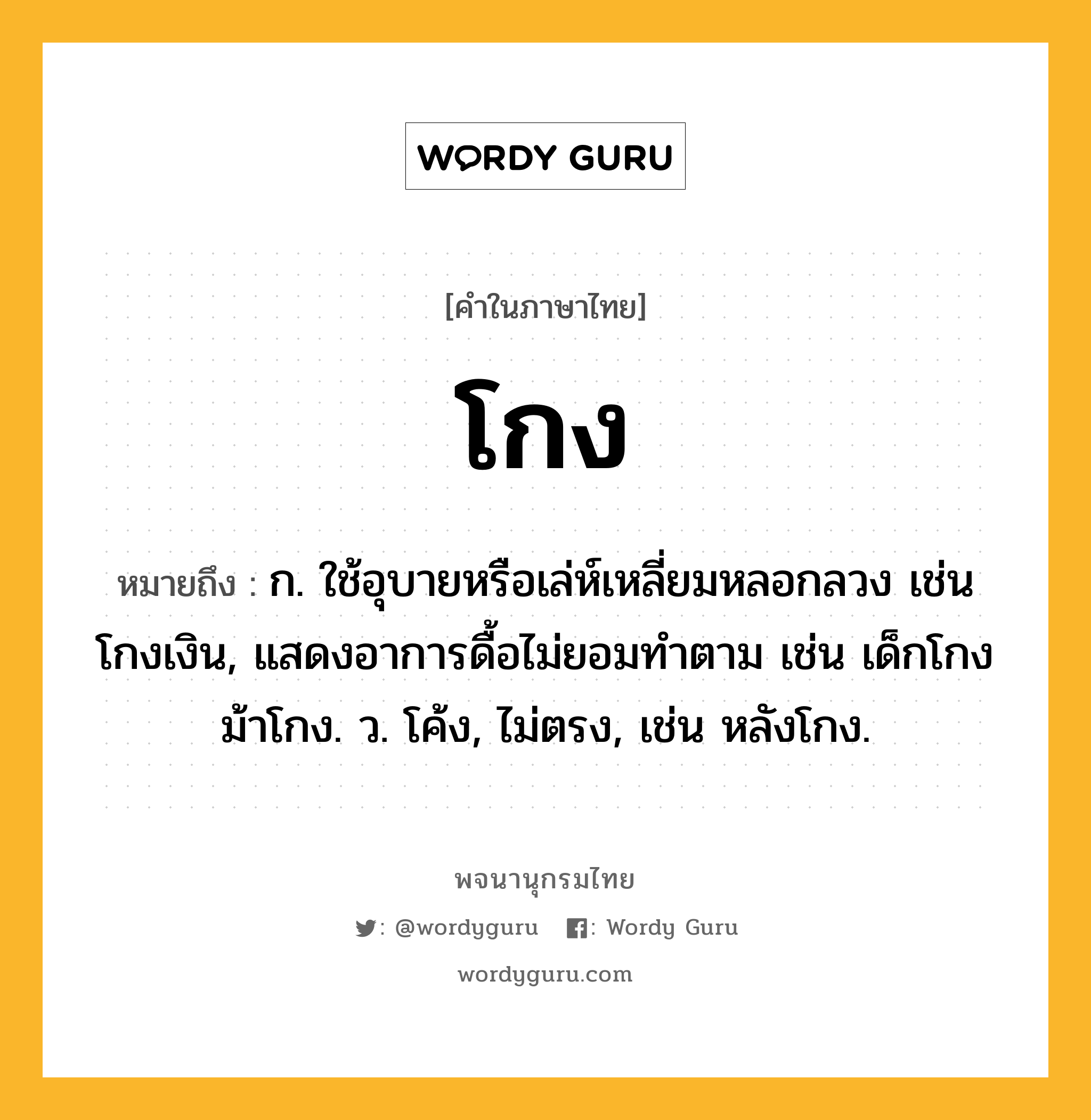 โกง หมายถึงอะไร?, คำในภาษาไทย โกง หมายถึง ก. ใช้อุบายหรือเล่ห์เหลี่ยมหลอกลวง เช่น โกงเงิน, แสดงอาการดื้อไม่ยอมทําตาม เช่น เด็กโกง ม้าโกง. ว. โค้ง, ไม่ตรง, เช่น หลังโกง.