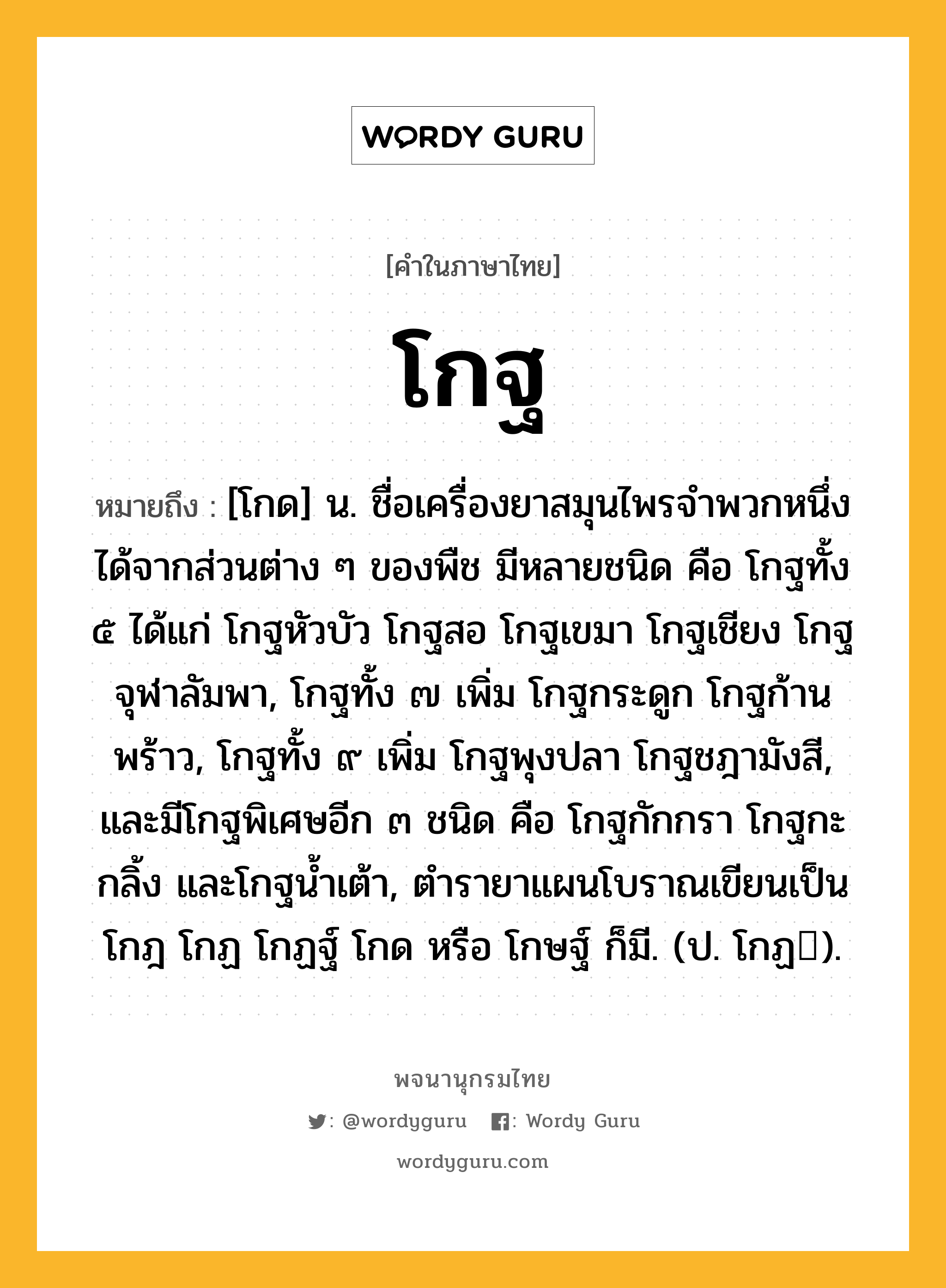 โกฐ หมายถึงอะไร?, คำในภาษาไทย โกฐ หมายถึง [โกด] น. ชื่อเครื่องยาสมุนไพรจําพวกหนึ่ง ได้จากส่วนต่าง ๆ ของพืช มีหลายชนิด คือ โกฐทั้ง ๕ ได้แก่ โกฐหัวบัว โกฐสอ โกฐเขมา โกฐเชียง โกฐจุฬาลัมพา, โกฐทั้ง ๗ เพิ่ม โกฐกระดูก โกฐก้านพร้าว, โกฐทั้ง ๙ เพิ่ม โกฐพุงปลา โกฐชฎามังสี, และมีโกฐพิเศษอีก ๓ ชนิด คือ โกฐกักกรา โกฐกะกลิ้ง และโกฐนํ้าเต้า, ตํารายาแผนโบราณเขียนเป็น โกฎ โกฏ โกฏฐ์ โกด หรือ โกษฐ์ ก็มี. (ป. โกฏ).