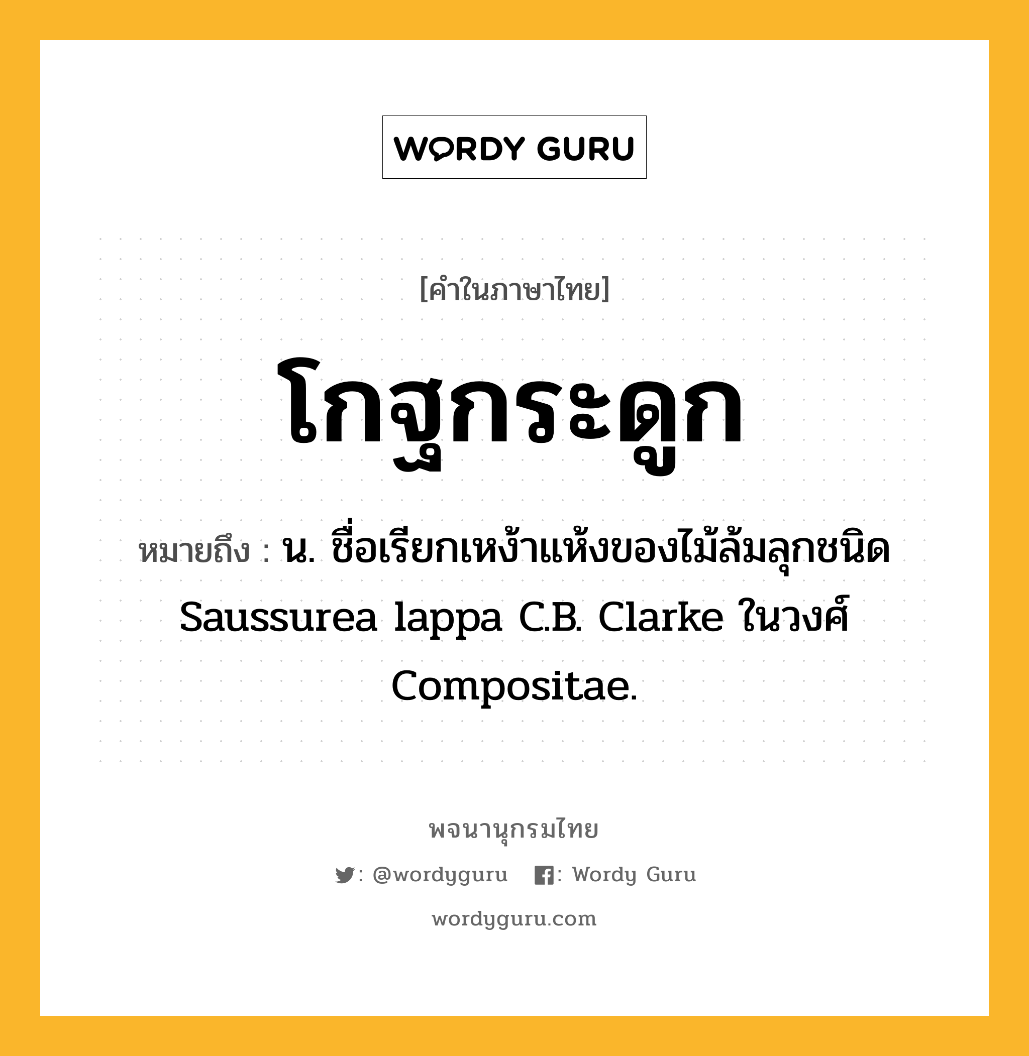 โกฐกระดูก หมายถึงอะไร?, คำในภาษาไทย โกฐกระดูก หมายถึง น. ชื่อเรียกเหง้าแห้งของไม้ล้มลุกชนิด Saussurea lappa C.B. Clarke ในวงศ์ Compositae.