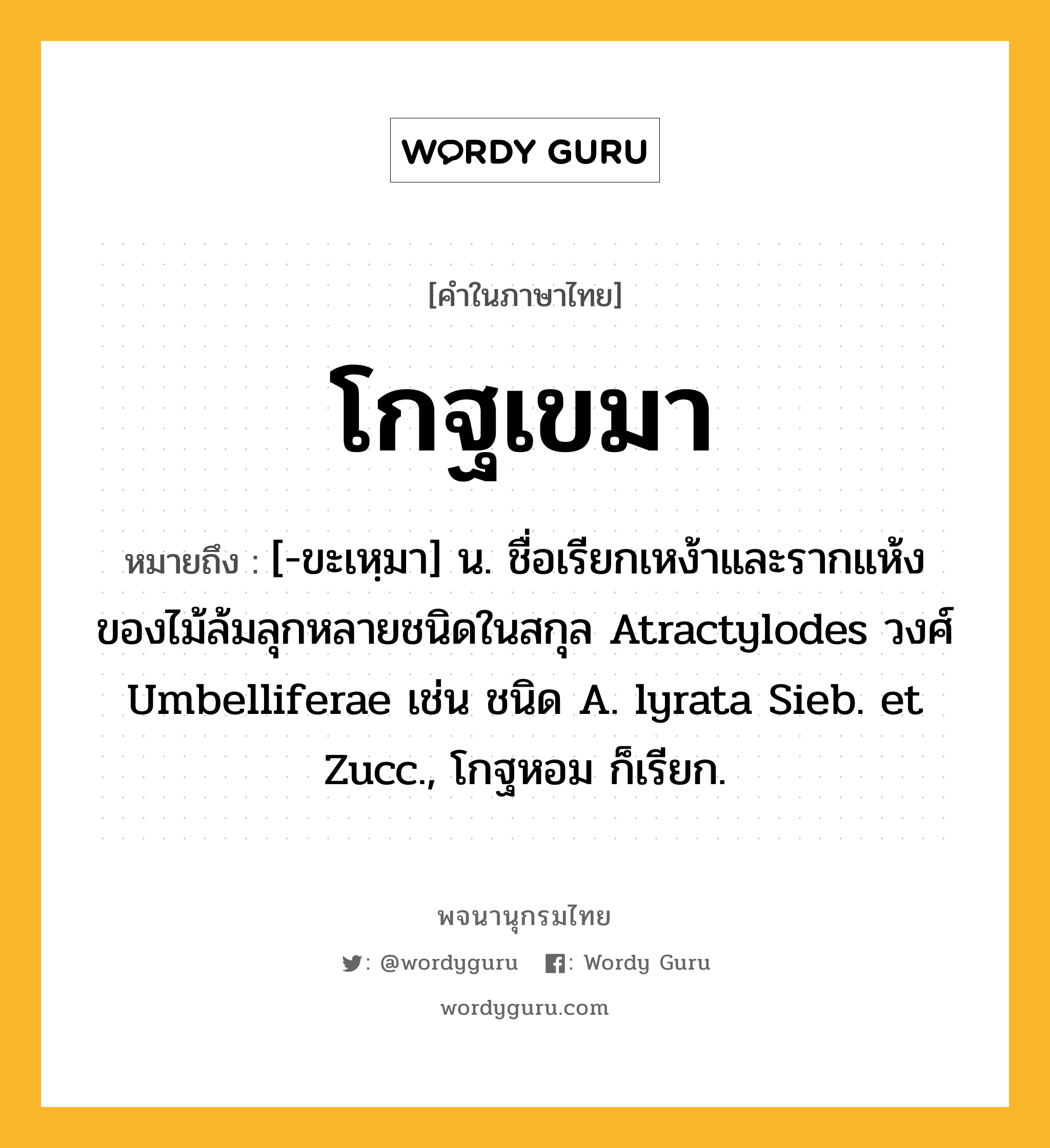 โกฐเขมา หมายถึงอะไร?, คำในภาษาไทย โกฐเขมา หมายถึง [-ขะเหฺมา] น. ชื่อเรียกเหง้าและรากแห้งของไม้ล้มลุกหลายชนิดในสกุล Atractylodes วงศ์ Umbelliferae เช่น ชนิด A. lyrata Sieb. et Zucc., โกฐหอม ก็เรียก.