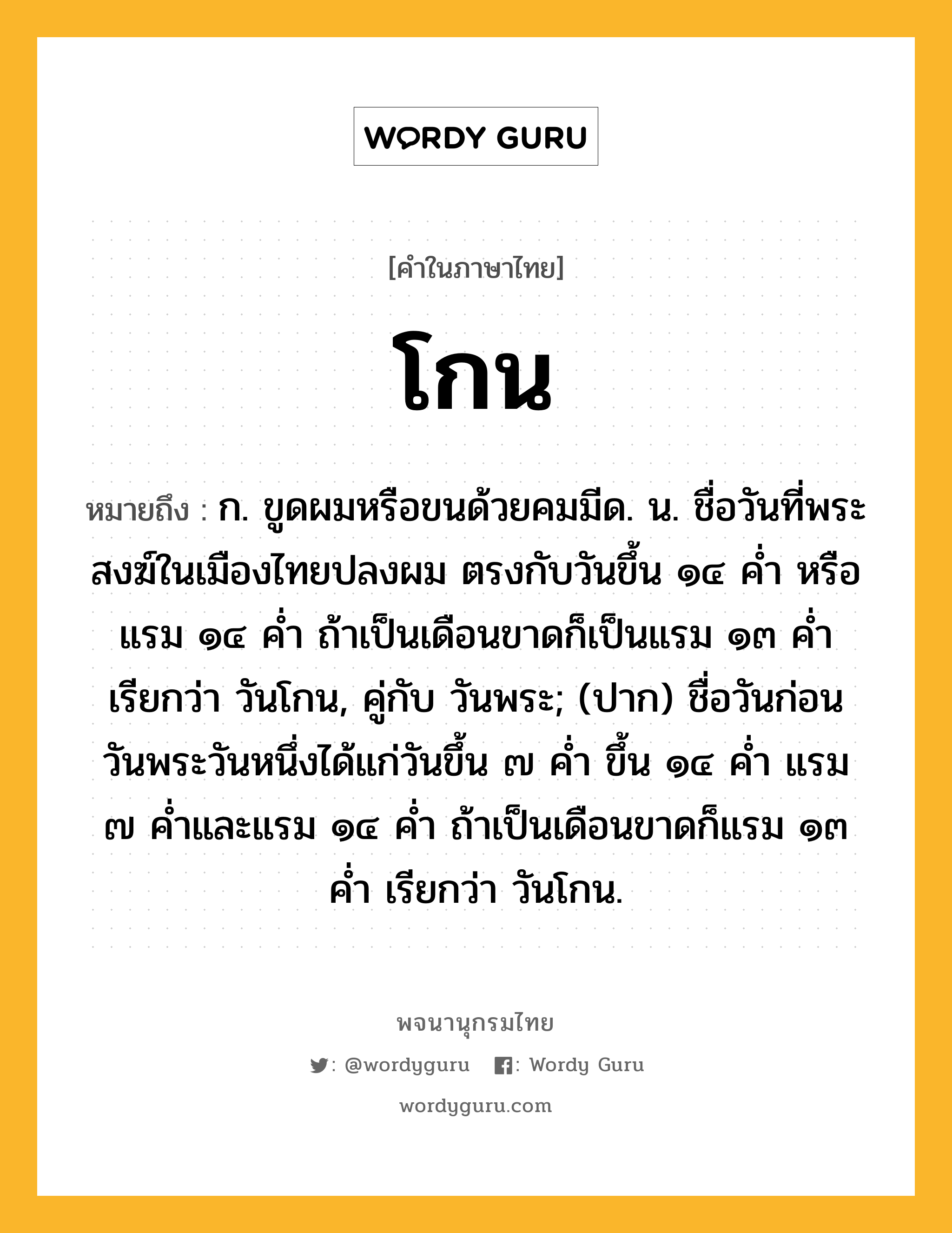 โกน หมายถึงอะไร?, คำในภาษาไทย โกน หมายถึง ก. ขูดผมหรือขนด้วยคมมีด. น. ชื่อวันที่พระสงฆ์ในเมืองไทยปลงผม ตรงกับวันขึ้น ๑๔ คํ่า หรือแรม ๑๔ คํ่า ถ้าเป็นเดือนขาดก็เป็นแรม ๑๓ คํ่า เรียกว่า วันโกน, คู่กับ วันพระ; (ปาก) ชื่อวันก่อนวันพระวันหนึ่งได้แก่วันขึ้น ๗ คํ่า ขึ้น ๑๔ คํ่า แรม ๗ คํ่าและแรม ๑๔ คํ่า ถ้าเป็นเดือนขาดก็แรม ๑๓ คํ่า เรียกว่า วันโกน.