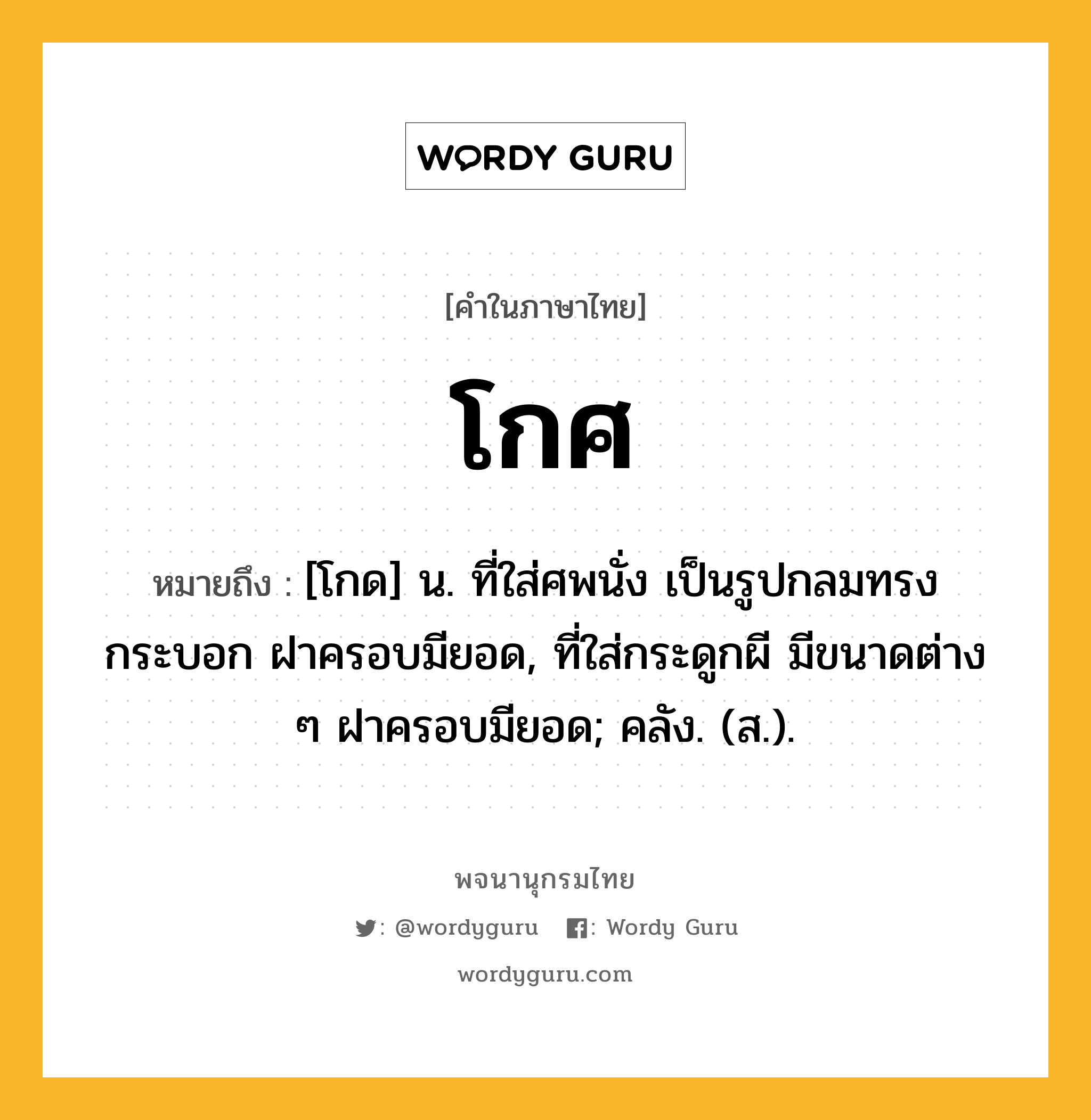 โกศ หมายถึงอะไร?, คำในภาษาไทย โกศ หมายถึง [โกด] น. ที่ใส่ศพนั่ง เป็นรูปกลมทรงกระบอก ฝาครอบมียอด, ที่ใส่กระดูกผี มีขนาดต่าง ๆ ฝาครอบมียอด; คลัง. (ส.).