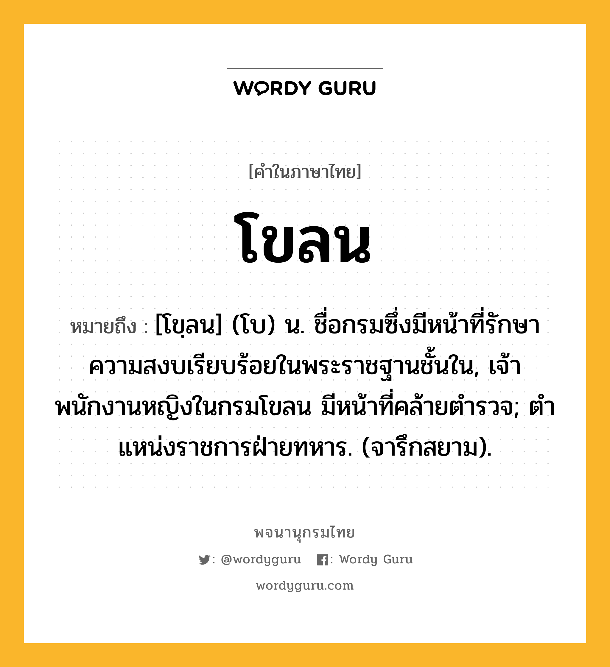 โขลน หมายถึงอะไร?, คำในภาษาไทย โขลน หมายถึง [โขฺลน] (โบ) น. ชื่อกรมซึ่งมีหน้าที่รักษาความสงบเรียบร้อยในพระราชฐานชั้นใน, เจ้าพนักงานหญิงในกรมโขลน มีหน้าที่คล้ายตํารวจ; ตําแหน่งราชการฝ่ายทหาร. (จารึกสยาม).