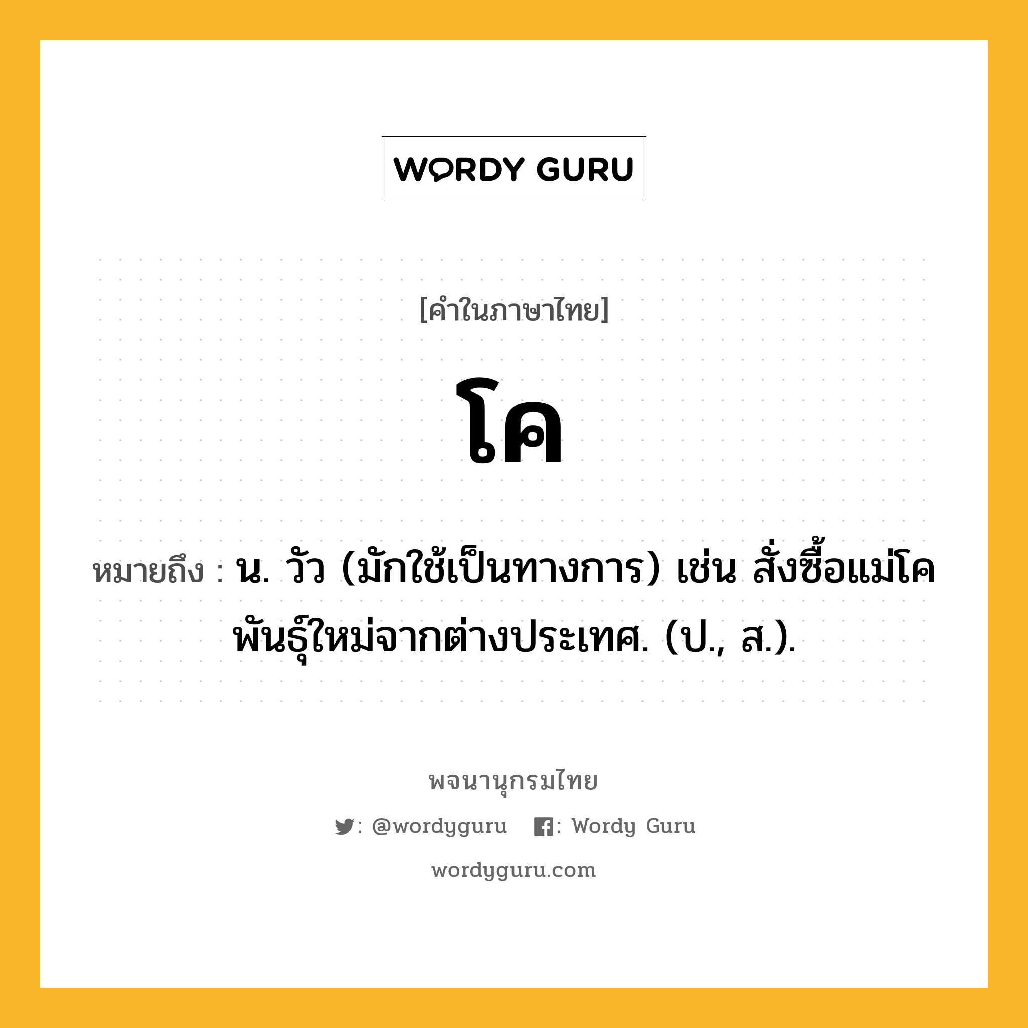 โค หมายถึงอะไร?, คำในภาษาไทย โค หมายถึง น. วัว (มักใช้เป็นทางการ) เช่น สั่งซื้อแม่โคพันธุ์ใหม่จากต่างประเทศ. (ป., ส.).