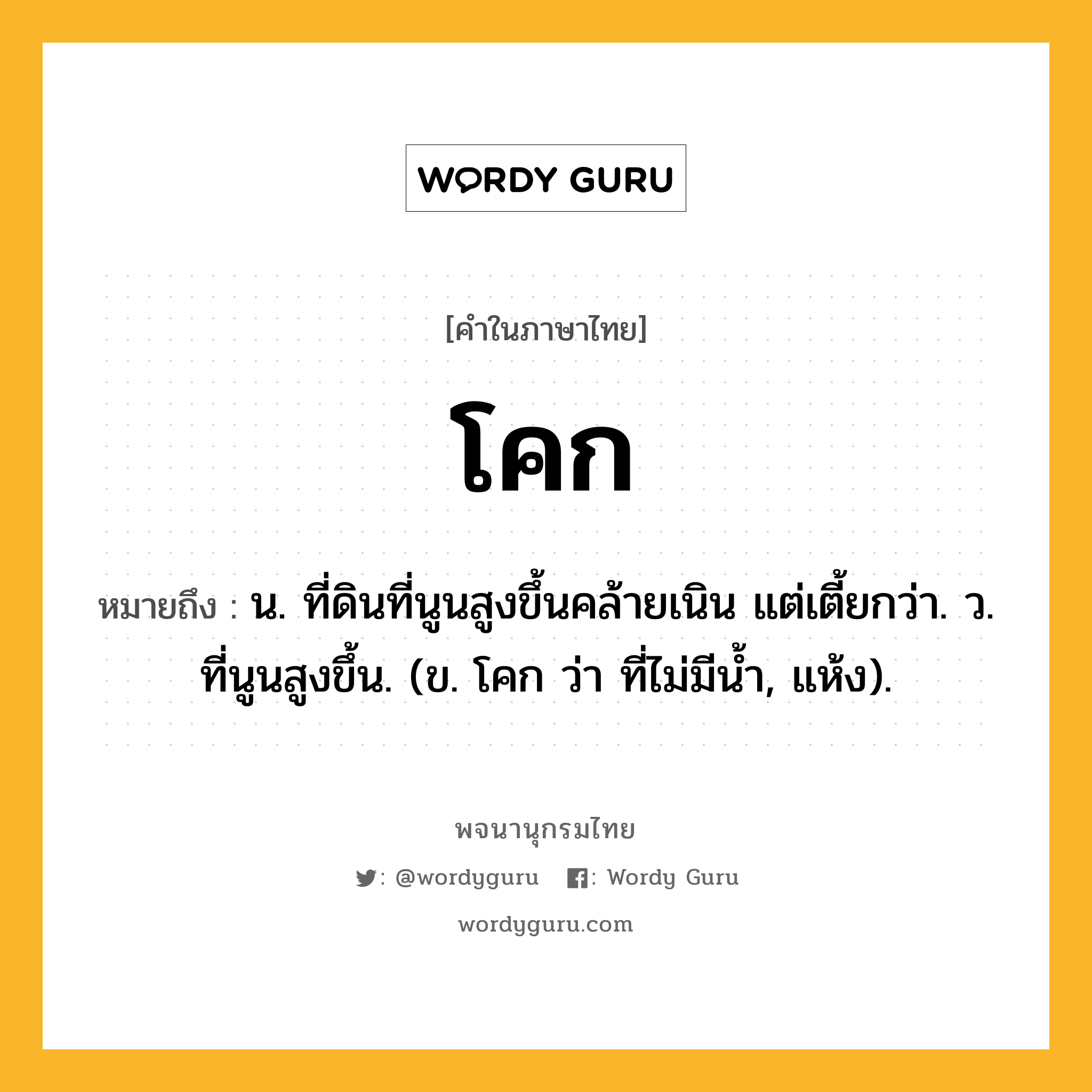 โคก หมายถึงอะไร?, คำในภาษาไทย โคก หมายถึง น. ที่ดินที่นูนสูงขึ้นคล้ายเนิน แต่เตี้ยกว่า. ว. ที่นูนสูงขึ้น. (ข. โคก ว่า ที่ไม่มีนํ้า, แห้ง).